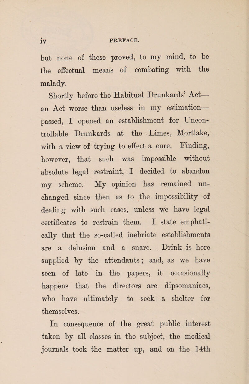 but none of these proved, to my mind, to be the effectual means of combating with the malady. Shortly before the Habitual Drunkards’ Act— an Act worse than useless in my estimation- passed, I opened an establishment for Uncon¬ trollable Drunkards at the Limes, Mortlake, with a view of trying to effect a cure. Finding, however, that such was impossible without absolute legal restraint, I decided to abandon my scheme. My opinion has remained un¬ changed since then as to the impossibility of dealing with such cases, unless we have legal certificates to restrain them, I state emphati¬ cally that the so-called inebriate establishments are a delusion and a snare. Drink is here supplied by the attendants; and, as we have seen of late in the papers, it occasionally happens that the directors are dipsomaniacs, who have ultimately to seek a shelter for themselves. In consequence of the great public interest taken by all classes in the subject, the medical journals took the matter up, and on the 14th