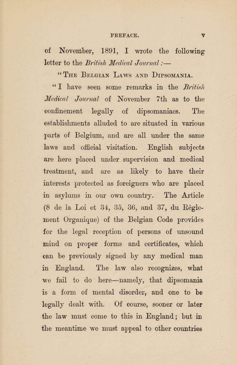 of November, 1891, I wrote the following letter to the British Medical Journal:— “ The Belgian Laws and Dipsomania. “ I have seen some remarks in the British Medical Journal of November 7th as to the confinement legally of dipsomaniacs. The establishments alluded to are situated in various parts of Belgium, and are all under the same laws and official visitation. English subjects are here placed under supervision and medical treatment, and are as likely to have their interests protected as foreigners who are placed in asylums in our own country. The Article (8 de la Loi et 34, 35, 36, and 37, du Regie- ment Organique) of the Belgian Code provides for the legal reception of persons of unsound mind on proper forms and certificates, which can be previously signed by any medical man in England. The law also recognizes, what we fail to do here—namely, that dipsomania is a form of mental disorder, and one to be legally dealt with. Of course, sooner or later the law must come to this in England; but in the meantime we must appeal to other countries