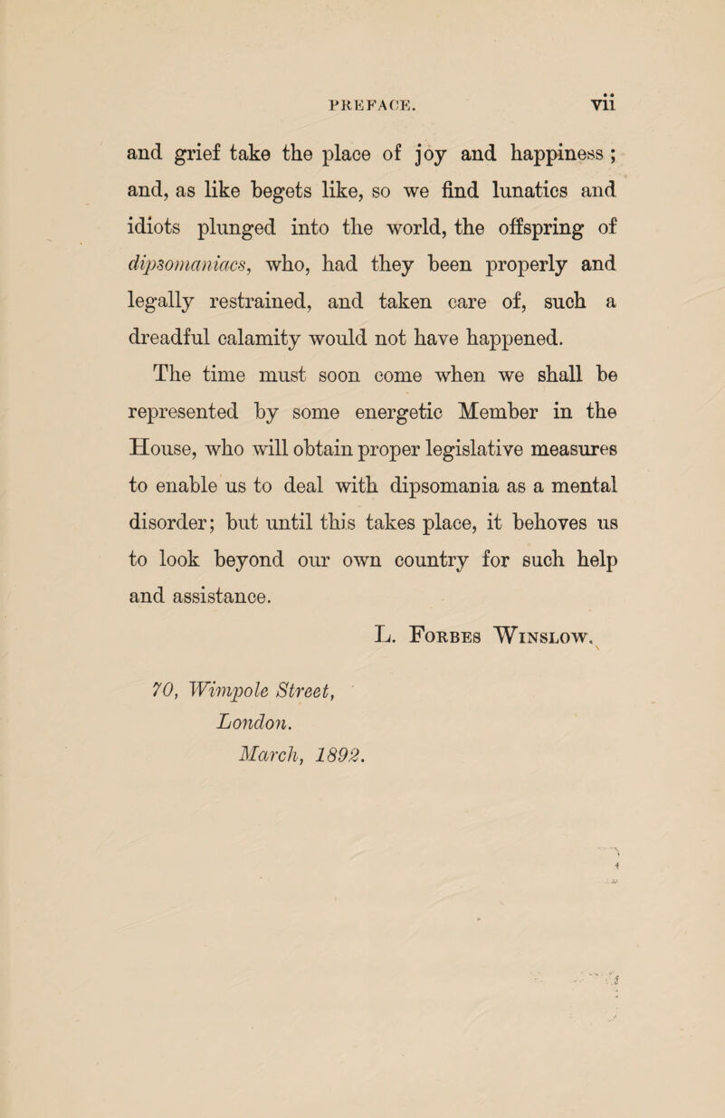 PREFACE. Vll and grief take the place of joy and happiness ; and, as like begets like, so we find lunatics and idiots plunged into the world, the offspring of dipsomaniacs, who, had they been properly and legally restrained, and taken care of, such a dreadful calamity would not have happened. The time must soon come when we shall be represented by some energetic Member in the House, who will obtain proper legislative measures to enable us to deal with dipsomania as a mental disorder; but until this takes place, it behoves us to look beyond our own country for such help and assistance. L. Forbes Winslow, 70, Wimp ole Street, London. March, 1892.