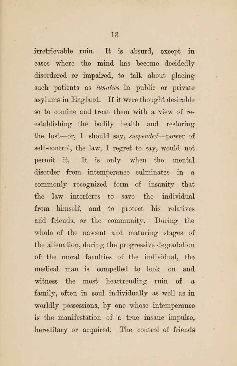 irretrievable ruin. It is absurd, except in cases where the mind has become decidedly disordered or impaired, to talk about placing such patients as lunatics, in public or private asylums in England. If it were thought desirable so to confine and treat them with a view of re¬ establishing the bodily health and restoring the lost—or, I should say, suspended—power of self-control, the law, I regret to say, would not permit it. It is only when the mental disorder from intemperance culminates in a commonly recognized form of insanity that the law interferes to save the individual from himself, and to protect his relatives and friends, or the community. During the whole of the nascent and maturing stages of the alienation, during the progressive degradation of the moral faculties of the individual, the medical man is compelled to look on and witness the most heartrending ruin of a family, often in soul individually as well as in worldly possessions, by one whose intemperance is the manifestation of a true insane impulse, hereditary or acquired. The control of friends