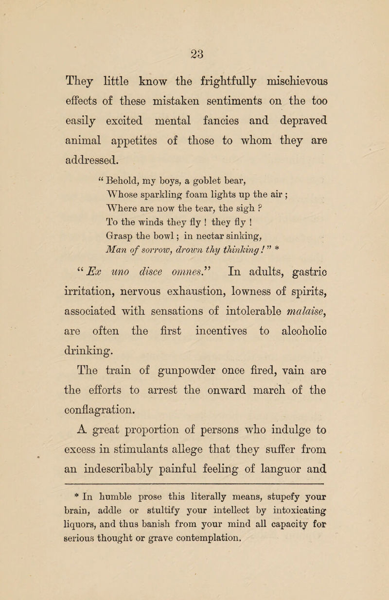 They little know the frightfully mischievous effects of these mistaken sentiments on the too easily excited mental fancies and depraved animal appetites of those to whom they are addressed. 11 Behold, my boys, a goblet bear, Whose sparkling foam lights up the air ; Where are now the tear, the sigh ? To the winds they fly ! they fly ! Grasp the bowl; in nectar sinking, Man of sorrow, drown thy thinking ! ” * “ Ex uno disce omnes.” In adults, gastric irritation, nervous exhaustion, lowness of spirits, associated with sensations of intolerable malaise, are often the first incentives to alcoholic drinking. The train of gunpowder once fired, vain are the efforts to arrest the onward march of the conflagration. A great proportion of persons who indulge to excess in stimulants allege that they suffer from an indescribably painful feeling of languor and * In humble prose this literally means, stupefy your brain, addle or stultify your intellect by intoxicating liquors, and thus banish from your mind all capacity for serious thought or grave contemplation.