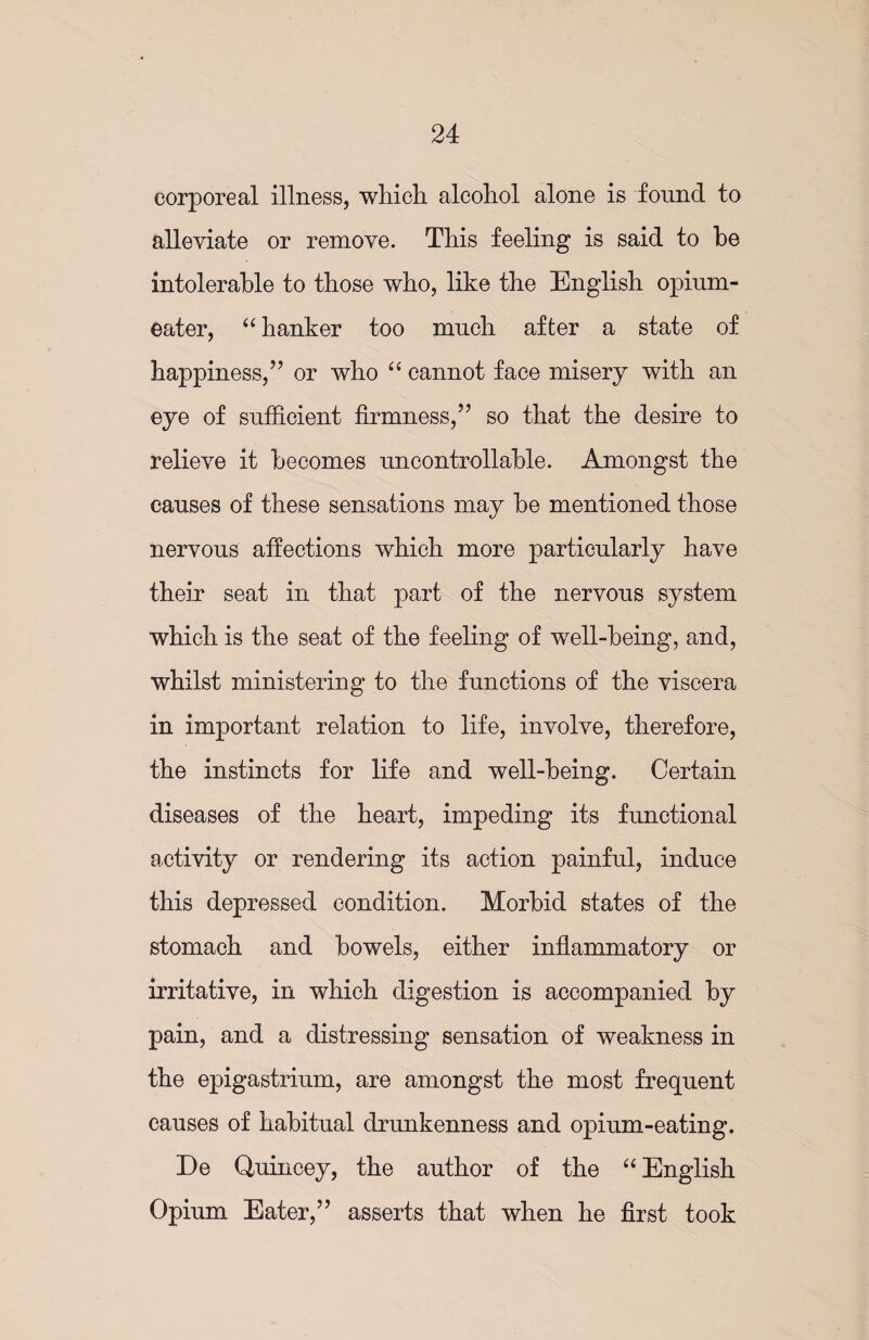 corporeal illness, which alcohol alone is found to alleviate or remove. This feeling is said to he intolerable to those who, like the English opium- eater, “ hanker too much after a state of happiness,” or who “ cannot face misery with an eye of sufficient firmness,” so that the desire to relieve it becomes uncontrollable. Amongst the causes of these sensations may be mentioned those nervous affections which more particularly have their seat in that part of the nervous system which is the seat of the feeling of well-being, and, whilst ministering to the functions of the viscera in important relation to life, involve, therefore, the instincts for life and well-being. Certain diseases of the heart, impeding its functional activity or rendering its action painful, induce this depressed condition. Morbid states of the stomach and bowels, either inflammatory or irritative, in which digestion is accompanied by pain, and a distressing sensation of weakness in the epigastrium, are amongst the most frequent causes of habitual drunkenness and opium-eating. De Quincey, the author of the “ English Opium Eater,” asserts that when he first took