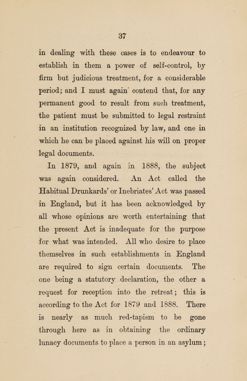 in dealing with these cases is to endeavour to establish in them a power of self-control, by firm but judicious treatment, for a considerable period; and I must again contend that, for any permanent good to result from such treatment, the patient must be submitted to legal restraint in an institution recognized by law, and one in which he can be placed against his will on proper legal documents. In 1879, and again in 1888, the subject was again considered. An Act called the Habitual Drunkards’ or Inebriates’ Act was passed in England, but it has been acknowledged by all whose opinions are worth entertaining that the present Act is inadequate for the purpose for what was intended. All who desire to place themselves in such establishments in England are required to sign certain documents. The one being a statutory declaration, the other a request for reception into the retreat; this is according to the Act for 1879 and 1888. There is nearly as much red-tapism to be gone through here as in obtaining the ordinary lunacy documents to place a person in an asylum;