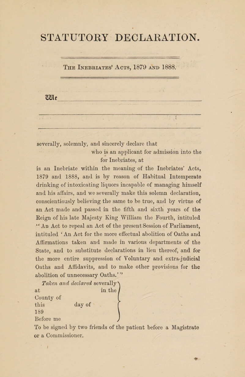 STATUTORY DECLARATION The Inebriates’ Acts, 1879 and 1888. mt severally, solemnly, and sincerely declare that who is an applicant for admission into the for Inebriates, at is an Inebriate within the meaning of the Inebriates’ Acts, 1879 and 1888, and is by reason of Habitual Intemperate drinking of intoxicating liquors incapable of managing himself and his affairs, and wre severally make this solemn declaration, conscientiously believing the same to be true, and by virtue of an Act made and passed in the fifth and sixth years of the Reign of his late Majesty King William the Fourth, intituled “An Act to repeal an Act of the present Session of Parliament, intituled ‘ An Act for the more effectual abolition of Oaths and Affirmations taken and made in various departments of the State, and to substitute declarations in lieu thereof, and for the more entire suppression of Voluntary and extra-judicial Oaths and Affidavits, and to make other provisions for the abolition of unnecessary Oaths.’ ” Taken and declared severally at in the County of this day of 189 Before me To be signed by two friends of the patient before a Magistrate or a Commissioner. I ♦