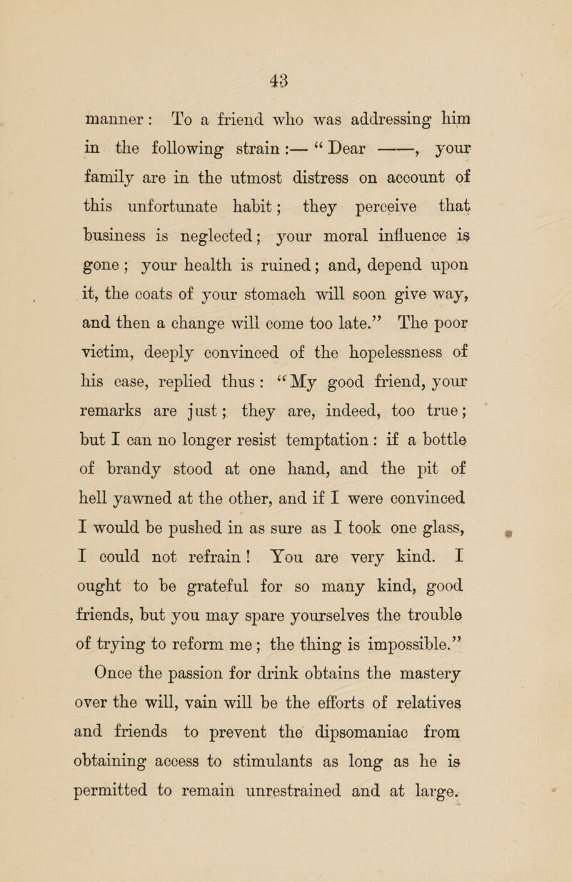 manner : To a friend wlio was addressing him in the following strain :— “ Dear-, your family are in the utmost distress on account of this unfortunate habit; they perceive that business is neglected; your moral influence is gone ; your health is ruined; and, depend upon it, the coats of your stomach will soon give way, and then a change will come too late.” The poor victim, deeply convinced of the hopelessness of his case, replied thus : “ My good friend, your remarks are j ust; they are, indeed, too true; hut I can no longer resist temptation : if a bottle of brandy stood at one hand, and the pit of hell yawned at the other, and if I were convinced I would be pushed in as sure as I took one glass, I could not refrain! You are very kind. I ought to he grateful for so many kind, good friends, hut you may spare yourselves the trouble of trying to reform me ; the thing is impossible.” Once the passion for drink obtains the mastery over the will, vain will be the efforts of relatives and friends to prevent the dipsomaniac from obtaining access to stimulants as long as he is permitted to remain unrestrained and at large.