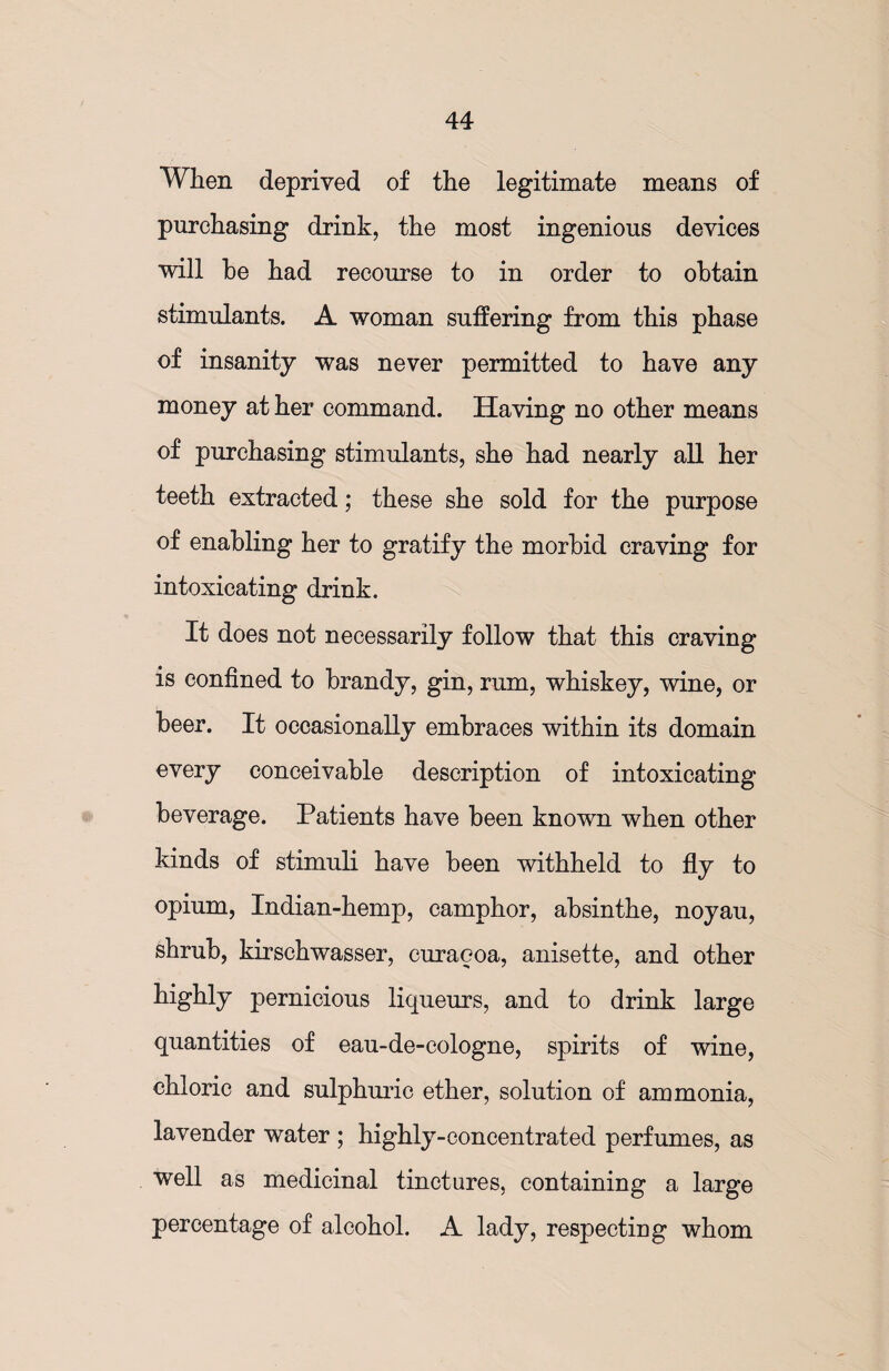 When deprived of the legitimate means of purchasing drink, the most ingenious devices will he had recourse to in order to obtain stimulants. A woman suffering from this phase of insanity was never permitted to have any money at her command. Having no other means of purchasing stimulants, she had nearly all her teeth extracted; these she sold for the purpose of enabling her to gratify the morbid craving for intoxicating drink. It does not necessarily follow that this craving is confined to brandy, gin, rum, whiskey, wine, or beer. It occasionally embraces within its domain every conceivable description of intoxicating beverage. Patients have been known when other kinds of stimuli have been withheld to fly to opium, Indian-hemp, camphor, absinthe, noyau, shrub, kirschwasser, curaeoa, anisette, and other highly pernicious liqueurs, and to drink large quantities of eau-de-cologne, spirits of wine, chloric and sulphuric ether, solution of ammonia, lavender water ; highly-concentrated perfumes, as well as medicinal tinctures, containing a large percentage of alcohol. A lady, respecting whom