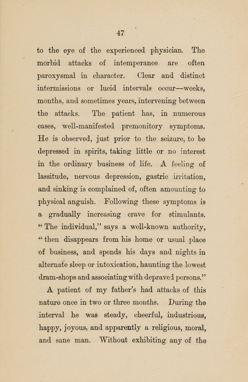 to the eye of the experienced physician. The morbid attacks of intemperance are often paroxysmal in character. Clear and distinct intermissions or lucid intervals occur—weeks, months, and sometimes years, intervening between the attacks. The patient has, in numerous cases, well-manifested premonitory symptoms. He is observed, just prior to the seizure, to be depressed in spirits, taking little or no interest in the ordinary business of life. A feeling of lassitude, nervous depression, gastric irritation, and sinking is complained of, often amounting to physical anguish. Following these symptoms is a gradually increasing crave for stimulants. “ The individual,” says a well-known authority, “ then disappears from his home or usual place of business, and spends his days and nights in alternate sleep or intoxication, haunting the lowest dram-shops and associating with depraved persons.” A patient of my father’s had attacks of this nature once in two or three months. During the interval he was steady, cheerful, industrious, happy, joyous, and apparently a religious, moral, and sane man. Without exhibiting any of the