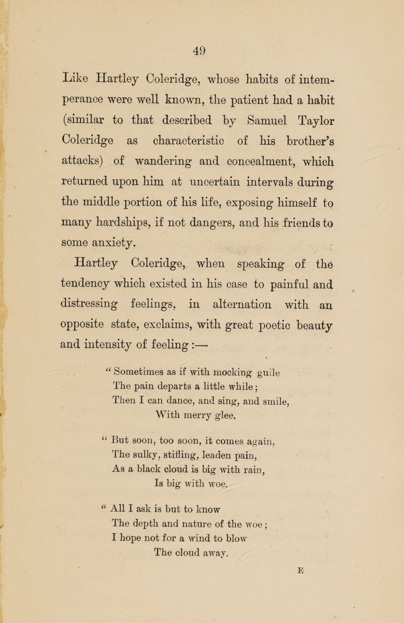 Like Hartley Coleridge, whose habits of intem¬ perance were well known, the patient had a habit (similar to that described by Samuel Taylor Coleridge as characteristic of his brother’s attacks) of wandering and concealment, which returned upon him at uncertain intervals during the middle portion of his life, exposing himself to many hardships, if not dangers, and his friends to some anxiety. Hartley Coleridge, when speaking of the tendency which existed in his case to painful and distressing feelings, in alternation with an opposite state, exclaims, with great poetic beauty and intensity of feeling :— * “ Sometimes as if with mocking guile The pain departs a little while; Then I can dance, and sing, and smile, With merry glee. “ But soon, too soon, it comes again, The sulky, stifling, leaden pain, As a black cloud is big with rain, Is big with woe. a All I ask is but to know The depth and nature of the woe; I hope not for a wind to blow The cloud away. E