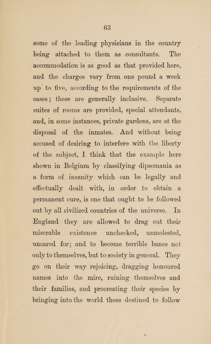 some of the leading physicians in the country being attached to them as consultants. The accommodation is as good as that provided here, and the charges vary from one pound a week up to five, according to the requirements of the cases; these are generally inclusive. Separate suites of rooms are provided, special attendants, and, in some instances, private gardens, are at the disposal of the inmates. And without being accused of desiring to interfere with the liberty of the subject, I think that the example here shown in Belgium by classifying dipsomania as a form of insanity which can be legally and effectually dealt with, in order to obtain a permanent cure, is one that ought to be followed out by all civilized countries of the universe. In England they are allowed to drag out their miserable existence unchecked, unmolested, uncared for; and to become terrible banes not only to themselves, but to society in general. They go on their way rejoicing, dragging honoured names into the mire, ruining themselves and their families, and procreating their species by bringing into the world those destined to follow *