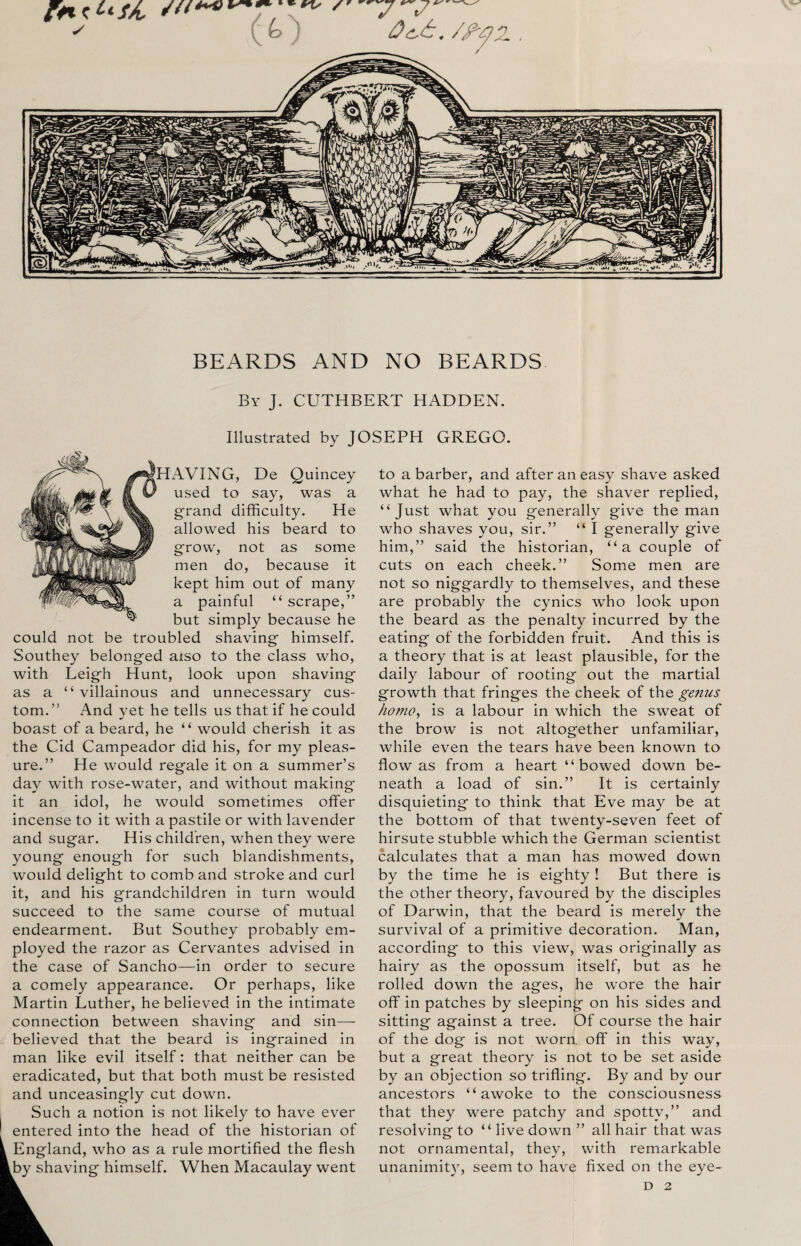 BEARDS AND NO BEARDS By J. CUTHBERT HADDEN. Illustrated by JOSEPH GREGO. ^HAVING, De Quincey used to say, was a grand difficulty. He allowed his beard to grow, not as some men do, because it kept him out of many a painful “ scrape,” but simply because he could not be troubled shaving himself. Southey belonged also to the class who, with Leigh Hunt, look upon shaving as a “villainous and unnecessary cus¬ tom.” And yet he tells us that if he could boast of a beard, he “ would cherish it as the Cid Campeador did his, for my pleas¬ ure.” He would regale it on a summer’s day with rose-water, and without making it an idol, he would sometimes offer incense to it with a pastile or with lavender and sugar. His children, when they were young enough for such blandishments, would delight to comb and stroke and curl it, and his grandchildren in turn would succeed to the same course of mutual endearment. But Southey probably em¬ ployed the razor as Cervantes advised in the case of Sancho—in order to secure a comely appearance. Or perhaps, like Martin Luther, he believed in the intimate connection between shaving and sin— believed that the beard is ingrained in man like evil itself: that neither can be eradicated, but that both must be resisted and unceasingly cut down. Such a notion is not likely to have ever entered into the head of the historian of England, who as a rule mortified the flesh by shaving himself. When Macaulay went to a barber, and after an easy shave asked what he had to pay, the shaver replied, “Just what you generally give the man who shaves you, sir.” “ I generally give him,” said the historian, “a couple of cuts on each cheek.” Some men are not so niggardly to themselves, and these are probably the cynics who look upon the beard as the penalty incurred by the eating of the forbidden fruit. And this is a theory that is at least plausible, for the daily labour of rooting out the martial growth that fringes the cheek of the genus homo, is a labour in which the sweat of the brow is not altogether unfamiliar, while even the tears have been known to flow as from a heart “bowed down be¬ neath a load of sin.” It is certainly disquieting to think that Eve may be at the bottom of that twenty-seven feet of hirsute stubble which the German scientist calculates that a man has mowed down by the time he is eighty ! But there is the other theory, favoured by the disciples of Darwin, that the beard is merely the survival of a primitive decoration. Man, according to this view, was originally as hairy as the opossum itself, but as he rolled down the ages, he wore the hair off in patches by sleeping on his sides and sitting against a tree. Of course the hair of the dog is not worn, off in this way, but a great theory is not to be set aside by an objection so trifling. By and by our ancestors “awoke to the consciousness that they were patchy and spotty,” and resolving to “ live down ” all hair that was not ornamental, they, with remarkable unanimity, seem to have fixed on the eye- D 2