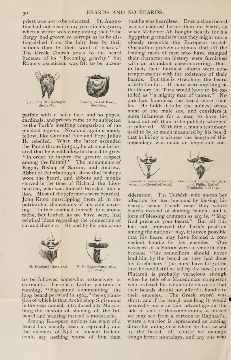 3° priest was not to be tolerated. St. Augus¬ tine had not been many years in his grave, when a writer was complaining that “ the clergy had grown so corrupt as to be dis¬ tinguished from the laity less by their actions than by their want of beards.” The Greek Church stuck to the beard because of its “ becoming gravity,” but Rome’s asceticism was felt to be incom- John Fox, Martyrologist, Robert, Earl of Essex, died 1587. died 1620. patible with a hairy face, and so popes, cardinals, and priests came to be subjected to the Turk’s insulting comparison of the plucked pigeon. Now and again a manly fellow, like Cardinal Pole and Pope Julius II. rebelled. When the latter ascended the Papal throne in 1503, he at once intim¬ ated that he would allow his beard to grow “in order to inspire the greater respect among the faithful.” The monuments of Roger, Bishop of Sarum, and Andrew, Abbot of Peterborough, show that bishops wore the beard, and abbots and monks shaved in the time of Richard the Lion- hearted, who was himself bearded like a lion. Most of the reformers were bearded, John Knox outstripping them all in the patriarchal dimensions of his chin cover¬ ing. Luther confined himself to a mous¬ tache, but Luther, as we have seen, had original ideas regarding the connection of sin and shaving. By and by his plan came H. Everhard Cratz, 1648. N. G. Raigersburg, 1649. (T beard.) to be followed somewhat extensively in Germany. There is a Luther pentameter running, “ Sigismund commanding, the long beard perished in 1564,’’the explana¬ tion of which is that Archbishop Sigismund in the year named, introduced into Magde¬ burg the custom of shaving off the full beard and wearing instead a moustache. Among European nations the want of a beard has usually been a reproach ; and the enemies of Njal in ancient Iceland could say nothing worse of him than that he was beardless. Even a sham beard was considered better than no beard, as when Mehemet Ali bought beards for his Egyptian grenadiers that they might more closely resemble the European model. One author gravely contends that all the leading races of men who have stamped their character on history were furnished with an abundant cheek-covering—that, in fact, their hardiest efforts were con¬ temporaneous with the existence of their beards. But this is stretching the beard a little too far. If there were anything in the theory the Turk would have to be ex¬ tolled as “ a mighty man of valour.” No one has honoured the beard more than he. He holds it to be the noblest orna¬ ment of the male sex, and considers it more infamous for a man to have his beard cut off than to be publicly whipped or pilloried. With him a man’s testimony used to be so much measured by his beard that in hiring a witness the length of this appendage was made an important con- Carainal Borromeo, died 1631, Gustavus Adolphus, died 1611, wore a double-tufted beard. and Philip, Earl of Pembroke, died 1650- sideration. The Turkish wife shows her affection for her husband by kissing his beard ; when friends meet they salute beards instead of shaking hands ; and a form of blessing common as any is, “ May God preserve your beard.” But all this has not improved the Turk’s position among the nations : nay, it is even possible that his beard may have formed a con¬ venient handle for his enemies. One wiseacre of a Sultan wore a smooth chin because “ his councillors should never lead him by the beard as they had done his forefathers ” (he must have forgotten that he could still be led by the nose) ; and Plutarch is probably veracious enough when he tells of a Macedonian conqueror who ordered his soldiers to shave so that their beards should not afford a handle to their enemies. The Greek sword was short, and if the beard was long it would assuredly put a certain advantage on the side of one of the combatants, as indeed we may see from a cartoon of Raphael’s, where a warrior is represented as cutting down his antagonist whom he has seized by the beard. Of course we manage things better nowadays, and any one who
