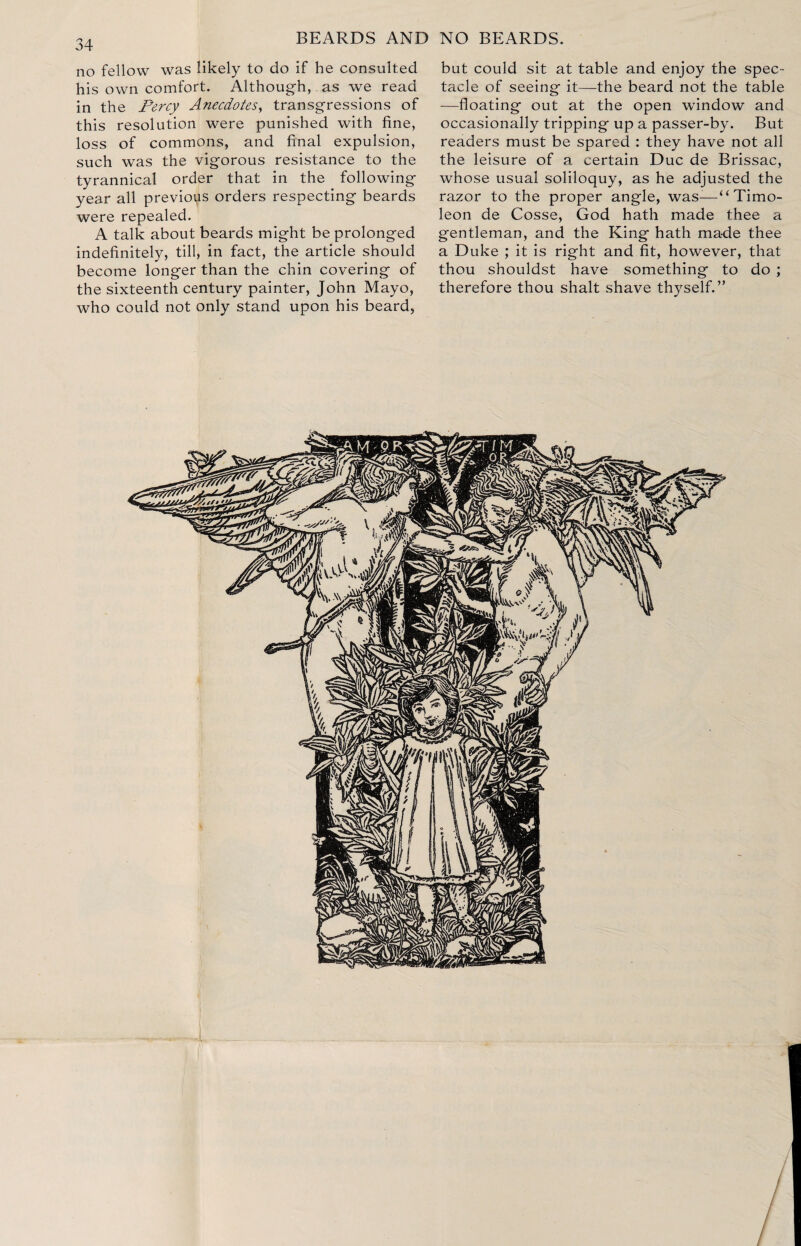 no fellow was likely to do if he consulted his own comfort. Although, as we read in the Percy Anecdotes, transgressions of this resolution were punished with fine, loss of commons, and final expulsion, such was the vigorous resistance to the tyrannical order that in the following year all previous orders respecting beards were repealed. A talk about beards might be prolonged indefinitely, till, in fact, the article should become longer than the chin covering of the sixteenth century painter, John Mayo, who could not only stand upon his beard. but could sit at table and enjoy the spec¬ tacle of seeing it—the beard not the table —floating out at the open window and occasionally tripping up a passer-by. But readers must be spared : they have not all the leisure of a certain Due de Brissac, whose usual soliloquy, as he adjusted the razor to the proper angle, was-—(( Timo- leon de Cosse, God hath made thee a gentleman, and the King hath made thee a Duke ; it is right and fit, however, that thou shouldst have something to do ; therefore thou shalt shave thyself.”