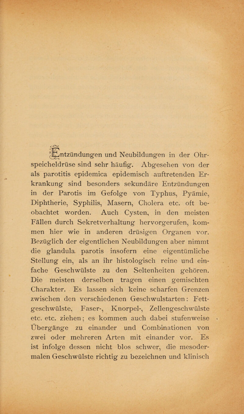 speicheldrüse sind sehr häufig. Abgesehen von der als parotitis epidemica epidemisch auftretenden Er¬ krankung sind besonders sekundäre Entzündungen in der Parotis im Gefolge von Typhus, Pyämie, Diphtherie, Syphilis, Masern, Cholera etc. oft be¬ obachtet worden. Auch Cysten, in den meisten Fällen durch Sekretverhaltung hervorgerufen, kom¬ men hier wie in anderen drüsigen Organen vor. Bezüglich der eigentlichen Neubildungen aber nimmt die glandula parotis insofern eine eigentümliche Stellung ein, als an ihr histologisch reine und ein¬ fache Geschwülste zu den Seltenheiten gehören. Die meisten derselben tragen einen gemischten Charakter. Es lassen sich keine scharfen Grenzen zwischen den verschiedenen Geschwulstarten: Fett¬ geschwülste, Faser-, Knorpel-, Zellengeschwülste etc. etc. ziehen; es kommen auch dabei stufenweise Übergänge zu einander und Combinationen von zwei oder mehreren Arten mit einander vor. Es ist infolge dessen nicht blos schwer, die mesoder¬ malen Geschwülste richtig zu bezeichnen und klinisch