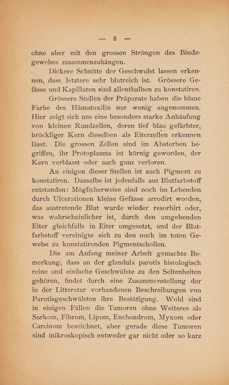 v — 8 — ohne aber mit den grossen Strängen des Binde¬ gewebes zusammenzuhängen. Dickere Schnitte der Geschwulst lassen erken¬ nen, dass letztere sehr blutreich ist. Grössere Ge- fässe und Kapillaren sind allenthalben zu konstatiren. Grössere Stellen der Präparate haben die blaue Farbe des Hämatoxilin nur wenig angenommen. Hier zeigt sich uns eine besonders starke Anhäufung von kleinen Rundzellen, deren tief blau gefärbter, * bröckliger Kern dieselben als Eiterzellen erkennen lässt. Die grossen Zellen sind im Absterben be¬ griffen, ihr Protoplasma ist körnig geworden, der Kern verblasst oder auch ganz verloren. An einigen dieser Stellen ist auch Pigment zu konstatiren. Dasselbe ist jedenfalls aus Blutfarbstoff entstanden: Möglicherweise sind noch im Lebenden durch Ulcerationen kleine Gefässe arrodirt worden, das austretende Blut wurde wieder resorbirt oder, was wahrscheinlicher ist, durch den umgebenden Eiter gleichfalls in Eiter umgesetzt, und der Blut¬ farbstoff vereinigte sich zu den noch im toten Ge¬ webe zu konstatirenden Pigmentschollen. Die am Anfang meiner Arbeit gemachte Be¬ merkung, dass an der glandula parotis histologisch reine und einfache Geschwülste zu den Seltenheiten gehören, findet durch eine Zusammenstellung der in der Litteratur vorhandenen Beschreibungen von Parotisgeschwülsten ihre Bestätigung. Wohl sind in einigen Fällen die Tumoren ohne Weiteres als Sarkom, Fibrom, Lipom, Enchondrom, Myxom oder Carcinom bezeichnet, aber gerade diese Tumoren sind mikroskopisch entweder gar nicht oder so kurz