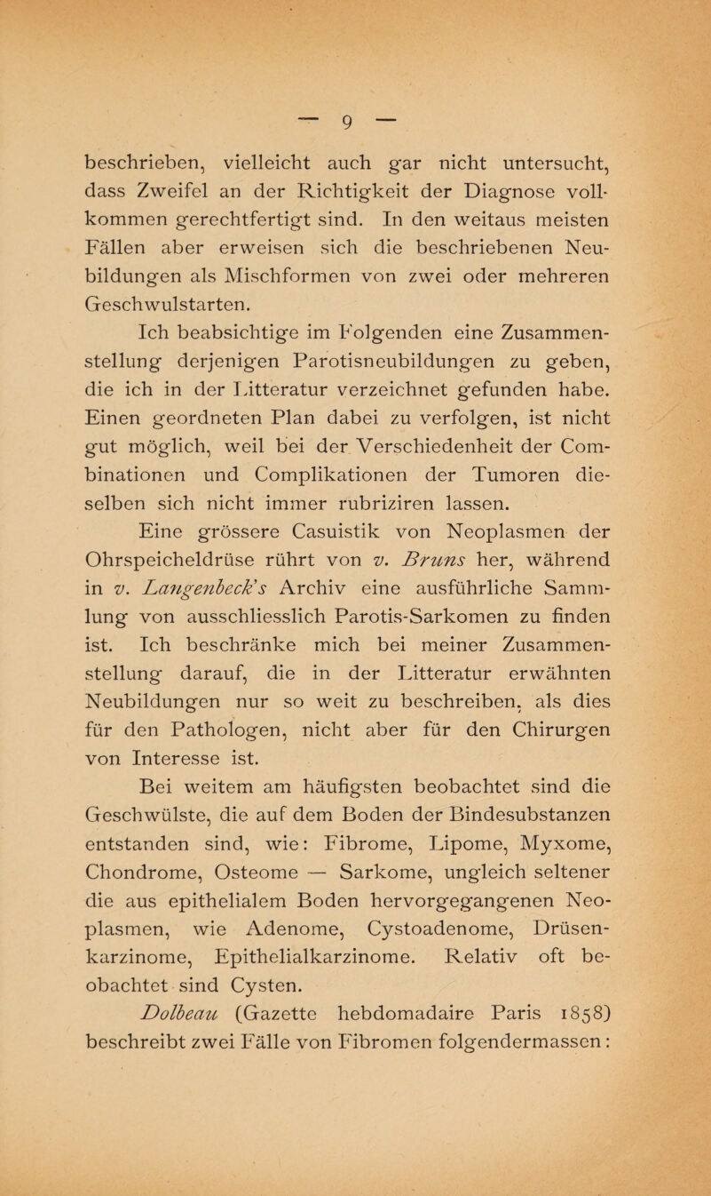 beschrieben, vielleicht auch gar nicht untersucht, dass Zweifel an der Richtigkeit der Diagnose volh kommen gerechtfertigt sind. In den weitaus meisten Fällen aber erweisen sich die beschriebenen Neu¬ bildungen als Mischformen von zwei oder mehreren Geschwulstarten. Ich beabsichtige im Folgenden eine Zusammen¬ stellung derjenigen Parotisneubildungen zu geben, die ich in der Litteratur verzeichnet gefunden habe. Einen geordneten Plan dabei zu verfolgen, ist nicht gut möglich, weil bei der Verschiedenheit der Com- binationen und Complikationen der Tumoren die¬ selben sich nicht immer rubriziren lassen. Eine grössere Casuistik von Neoplasmen der Ohrspeicheldrüse rührt von v. Bruns her, während in v. Langenbeck's Archiv eine ausführliche Samm¬ lung von ausschliesslich Parotis-Sarkomen zu finden ist. Ich beschränke mich bei meiner Zusammen¬ stellung darauf, die in der Litteratur erwähnten Neubildungen nur so weit zu beschreiben, als dies für den Pathologen, nicht aber für den Chirurgen von Interesse ist. Bei weitem am häufigsten beobachtet sind die Geschwülste, die auf dem Boden der Bindesubstanzen entstanden sind, wie: Fibrome, Lipome, Myxome, Chondrome, Osteome — Sarkome, ungleich seltener die aus epithelialem Boden hervorgegangenen Neo¬ plasmen, wie Adenome, Cystoadenome, Drüsen¬ karzinome, Epithelialkarzinome. Relativ oft be¬ obachtet sind Cysten. Dolbeau (Gazette hebdomadaire Paris 1858) beschreibt zwei Fälle von Fibromen folgendermassen :