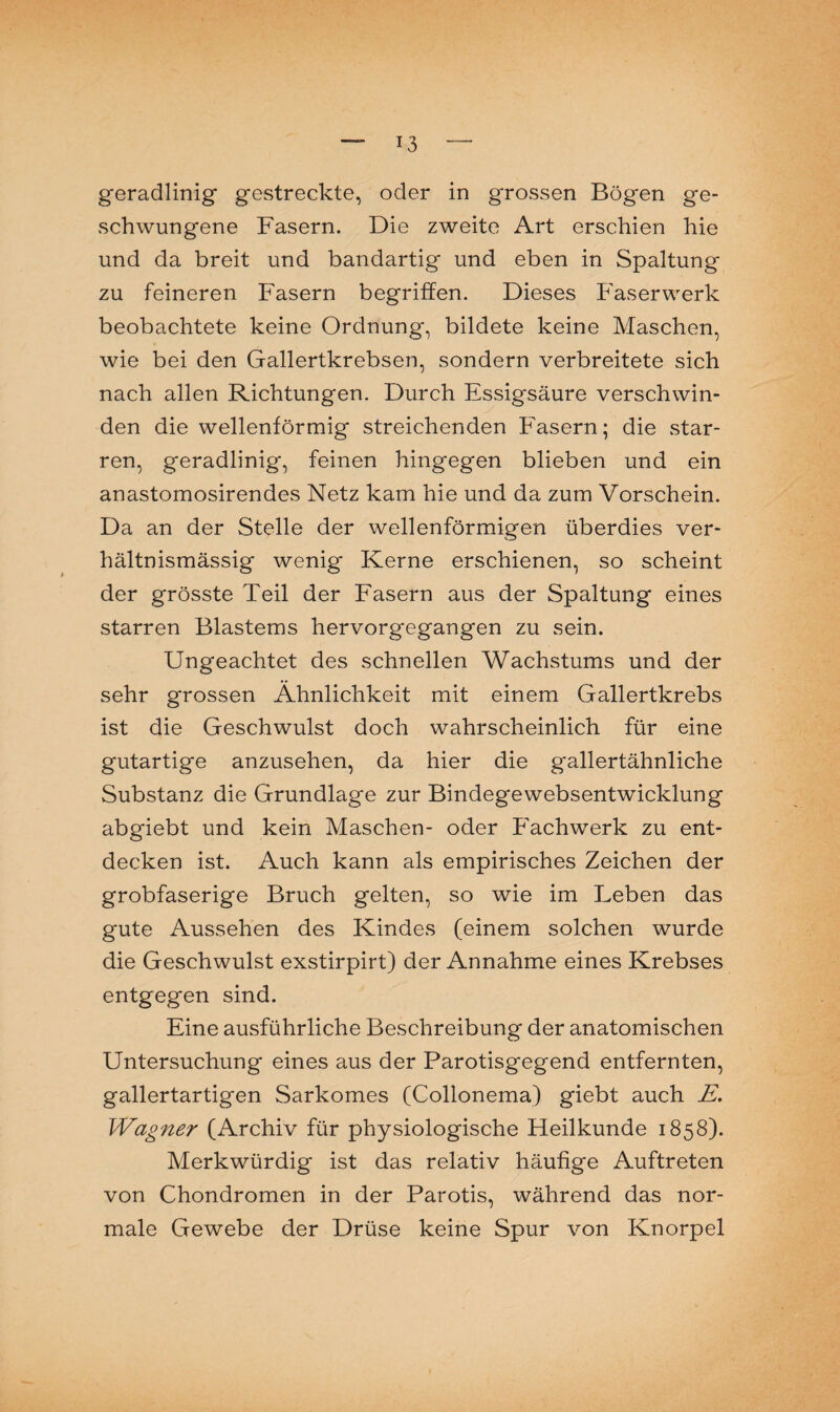 geradlinig gestreckte, oder in grossen Bögen ge¬ schwungene Fasern. Die zweite Art erschien hie und da breit und bandartig und eben in Spaltung zu feineren Fasern begriffen. Dieses Faserwerk beobachtete keine Ordnung, bildete keine Maschen, wie bei den Gallertkrebsen, sondern verbreitete sich nach allen Richtungen. Durch Essigsäure verschwin¬ den die wellenförmig streichenden Fasern; die star¬ ren, geradlinig, feinen hingegen blieben und ein anastomosirendes Netz kam hie und da zum Vorschein. Da an der Stelle der wellenförmigen überdies ver¬ hältnismässig wenig Kerne erschienen, so scheint der grösste Teil der Fasern aus der Spaltung eines starren Blastems hervorgegangen zu sein. Ungeachtet des schnellen Wachstums und der sehr grossen Ähnlichkeit mit einem Gallertkrebs ist die Geschwulst doch wahrscheinlich für eine gutartige anzusehen, da hier die gallertähnliche Substanz die Grundlage zur Bindegewebsentwicklung abgiebt und kein Maschen- oder Fachwerk zu ent¬ decken ist. Auch kann als empirisches Zeichen der grobfaserige Bruch gelten, so wie im Leben das gute Aussehen des Kindes (einem solchen wurde die Geschwulst exstirpirt) der Annahme eines Krebses entgegen sind. Eine ausführliche Beschreibung der anatomischen Untersuchung eines aus der Parotisgegend entfernten, gallertartigen Sarkomes (Collonema) giebt auch E. Wagner (Archiv für physiologische Heilkunde 1858). Merkwürdig ist das relativ häufige Auftreten von Chondromen in der Parotis, während das nor¬ male Gewebe der Drüse keine Spur von Knorpel