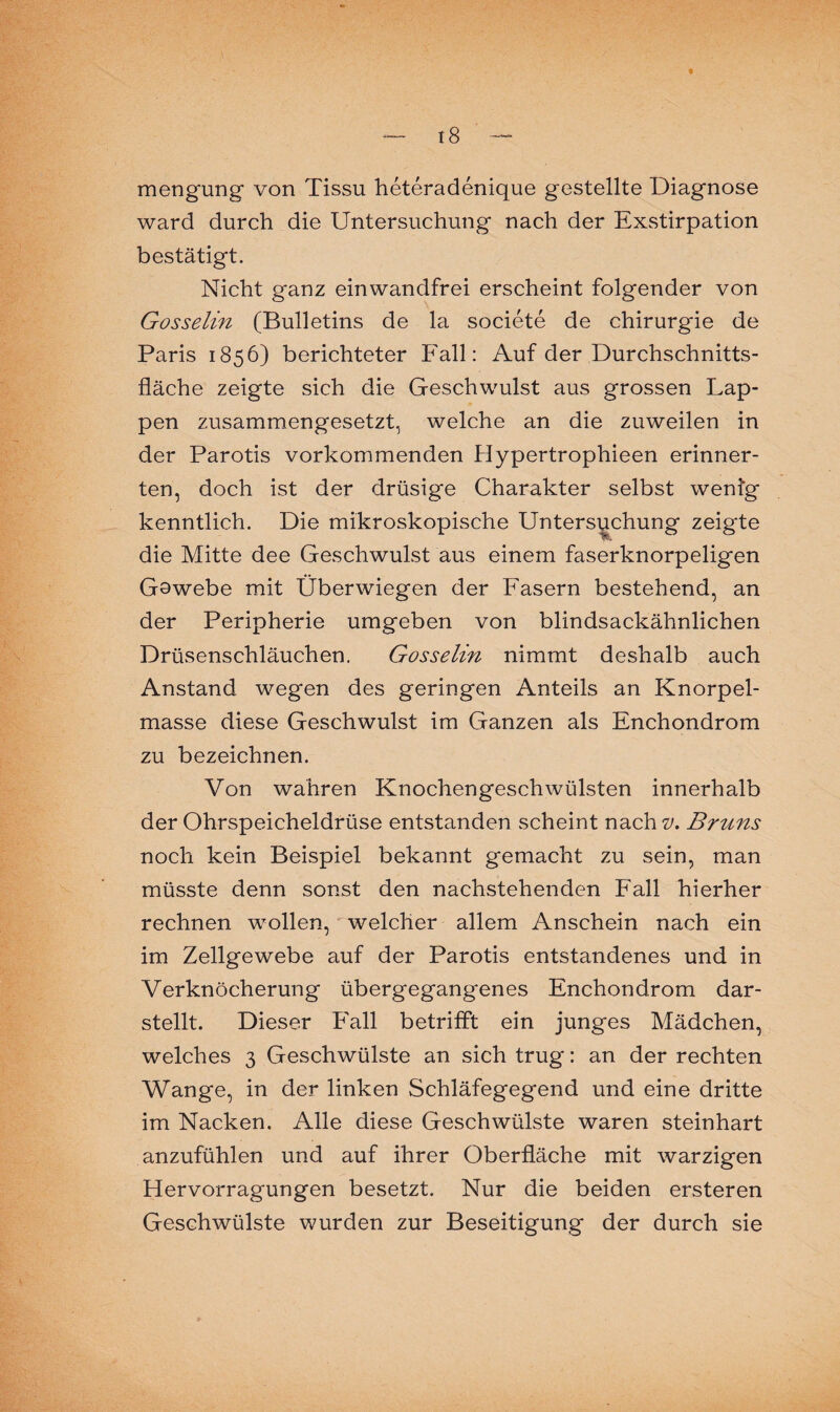 mengung von Tissu heteradenique gestellte Diagnose ward durch die Untersuchung nach der Exstirpation bestätigt. Nicht ganz einwandfrei erscheint folgender von Gosselin (Bulletins de la societe de Chirurgie de Paris 1856) berichteter Fall: Auf der Durchschnitts¬ fläche zeigte sich die Geschwulst aus grossen Lap¬ pen zusammengesetzt, welche an die zuweilen in der Parotis vorkommenden Hypertrophieen erinner¬ ten, doch ist der drüsige Charakter selbst wenig kenntlich. Die mikroskopische Untersuchung zeigte die Mitte dee Geschwulst aus einem faserknorpeligen Gswebe mit Überwiegen der Fasern bestehend, an der Peripherie umgeben von blindsackähnlichen Drüsenschläuchen. Gosselin nimmt deshalb auch Anstand wegen des geringen Anteils an Knorpel¬ masse diese Geschwulst im Ganzen als Enchondrom zu bezeichnen. Von wahren Knochengeschwülsten innerhalb der Ohrspeicheldrüse entstanden scheint nach v. Bruns noch kein Beispiel bekannt gemacht zu sein, man müsste denn sonst den nachstehenden Fall hierher rechnen wollen, welcher allem Anschein nach ein im Zellgewebe auf der Parotis entstandenes und in Verknöcherung übergegangenes Enchondrom dar¬ stellt. Dieser Fall betrifft ein junges Mädchen, welches 3 Geschwülste an sich trug: an der rechten Wange, in der linken Schläfegegend und eine dritte im Nacken. Alle diese Geschwülste waren steinhart anzufühlen und auf ihrer Oberfläche mit warzigen Hervorragungen besetzt. Nur die beiden ersteren Geschwülste wurden zur Beseitigung der durch sie