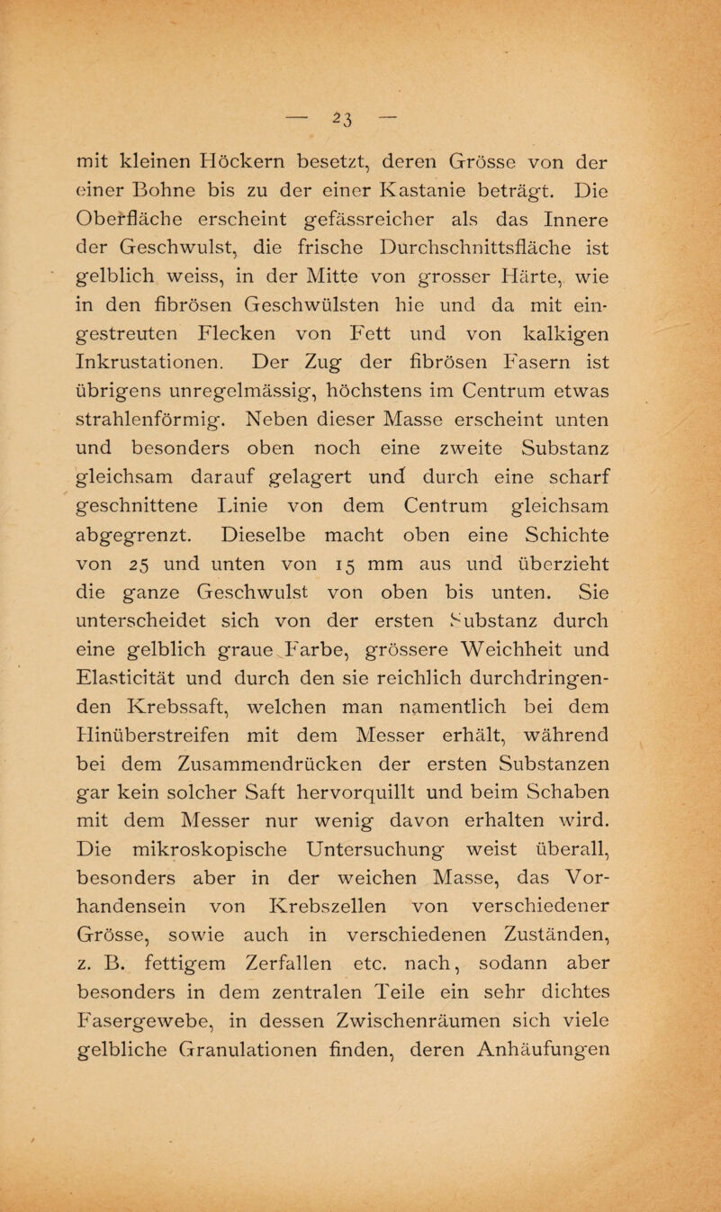 mit kleinen Höckern besetzt, deren Grösse von der einer Bohne bis zu der einer Kastanie beträgt. Die Oberfläche erscheint gefässreicher als das Innere der Geschwulst, die frische Durchschnittsfläche ist gelblich weiss, in der Mitte von grosser Härte, wie in den fibrösen Geschwülsten hie und da mit ein¬ gestreuten Flecken von Fett und von kalkigen Inkrustationen. Der Zug der fibrösen Fasern ist übrigens unregelmässig, höchstens im Centrum etwas strahlenförmig. Neben dieser Masse erscheint unten und besonders oben noch eine zweite Substanz gleichsam darauf gelagert und durch eine scharf geschnittene Linie von dem Centrum gleichsam abgegrenzt. Dieselbe macht oben eine Schichte von 25 und unten von 15 mm aus und überzieht die ganze Geschwulst von oben bis unten. Sie unterscheidet sich von der ersten Substanz durch eine gelblich graue ^Farbe, grössere Weichheit und Elasticität und durch den sie reichlich durchdringen¬ den Krebssaft, welchen man namentlich bei dem Hinüberstreifen mit dem Messer erhält, während bei dem Zusammendrücken der ersten Substanzen gar kein solcher Saft hervorquillt und beim Schaben mit dem Messer nur wenig davon erhalten wird. Die mikroskopische Untersuchung weist überall, besonders aber in der weichen Masse, das Vor¬ handensein von Krebszellen von verschiedener Grösse, sowie auch in verschiedenen Zuständen, z. B. fettigem Zerfallen etc. nach, sodann aber besonders in dem zentralen Teile ein sehr dichtes Fasergewebe, in dessen Zwischenräumen sich viele gelbliche Granulationen finden, deren Anhäufungen