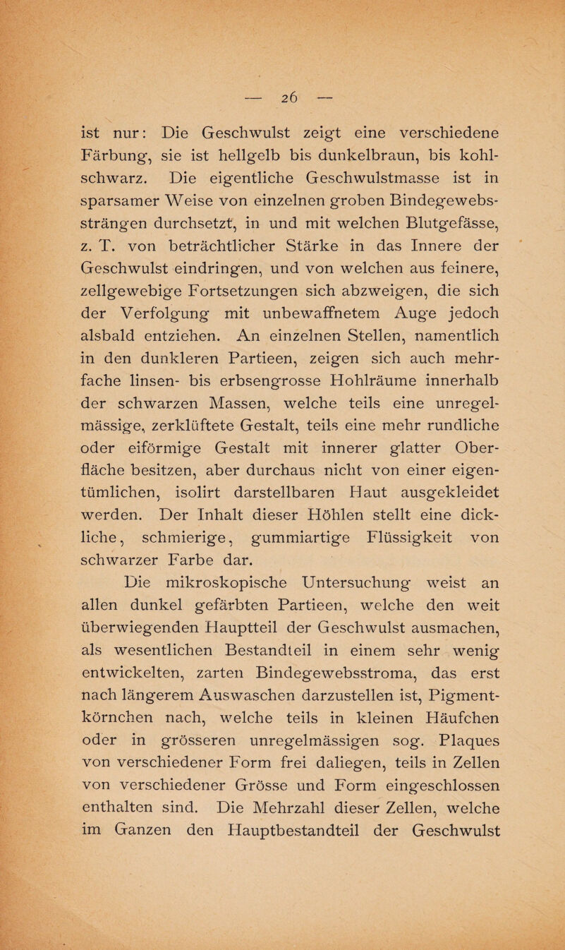 ist nur: Die Geschwulst zeigt eine verschiedene Färbung, sie ist hellgelb bis dunkelbraun, bis kohl¬ schwarz. Die eigentliche Geschwulstmasse ist in sparsamer Weise von einzelnen groben Bindegewebs- strängen durchsetzt, in und mit welchen Blutgefässe, z. T. von beträchtlicher Stärke in das Innere der Geschwulst eindringen, und von welchen aus feinere, zellgewebige Fortsetzungen sich abzweigen, die sich der Verfolgung mit unbewaffnetem Auge jedoch alsbald entziehen. An einzelnen Stellen, namentlich in den dunkleren Partieen, zeigen sich auch mehr¬ fache linsen- bis erbsengrosse Hohlräume innerhalb der schwarzen Massen, welche teils eine unregel¬ mässige, zerklüftete Gestalt, teils eine mehr rundliche oder eiförmige Gestalt mit innerer glatter Ober¬ fläche besitzen, aber durchaus nicht von einer eigen¬ tümlichen, isolirt darstellbaren Haut ausgekleidet werden. Der Inhalt dieser Höhlen stellt eine dick¬ liche, schmierige, gummiartige Flüssigkeit von schwarzer Farbe dar. Die mikroskopische Untersuchung weist an allen dunkel gefärbten Partieen, welche den weit überwiegenden Hauptteil der Geschwulst ausmachen, als wesentlichen Bestandteil in einem sehr wenig entwickelten, zarten Bindegewebsstroma, das erst nach längerem Auswaschen darzustellen ist, Pigment¬ körnchen nach, welche teils in kleinen Häufchen oder in grösseren unregelmässigen sog. Plaques von verschiedener Form frei daliegen, teils in Zellen von verschiedener Grösse und Form eingeschlossen enthalten sind. Die Mehrzahl dieser Zellen, welche im Ganzen den Hauptbestandteil der Geschwulst