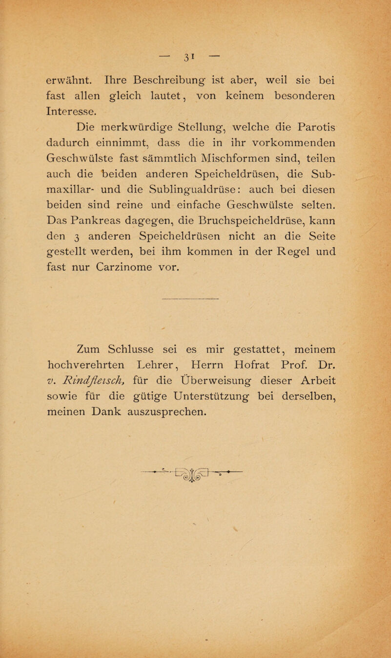 erwähnt. Ihre Beschreibung ist aber, weil sie bei fast allen gleich lautet, von keinem besonderen Interesse. Die merkwürdige Stellung, welche die Parotis dadurch einnimmt, dass die in ihr vorkommenden Geschwülste fast sämmtlich Mischformen sind, teilen auch die beiden anderen Speicheldrüsen, die Sub- maxillar- und die Sublingualdrüse: auch bei diesen beiden sind reine und einfache Geschwülste selten. Das Pankreas dagegen, die Bruchspeicheldrüse, kann den 3 anderen Speicheldrüsen nicht an die Seite gestellt werden, bei ihm kommen in der Regel und fast nur Carzinome vor. Zum Schlüsse sei es mir gestattet, meinem hochverehrten Lehrer, Plerrn Hofrat Prof. Dr. v. Rindfleisch, für die Überweisung dieser Arbeit sowie für die gütige Unterstützung bei derselben, meinen Dank auszusprechen.