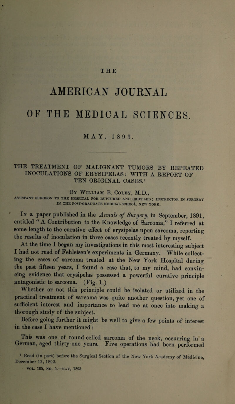 THE AMERICAN JOURNAL OF THE MEDICAL SCIENCES. MAY, 1 8 9 3. THE TREATMENT OF MALIGNANT TUMORS BY REPEATED INOCULATIONS OF ERYSIPELAS: WITH A REPORT OF TEN ORIGINAL CASES.1 By William B. Coley, M.D., ASSISTANT SURGEON TO THE HOSPITAL FOR RUPTURED AND CRIPPLED ; INSTRUCTOR IN SURGERY IN THE POST-GRADUATE MEDICAL SCHOOL, NEW YORK. In a paper published in the Annals of Surgery, in September, 1891, entitled “ A Contribution to the Knowledge of Sarcoma,” I referred at some length to the curative effect of erysipelas upon sarcoma, reporting the results of inoculation in three cases recently treated by myself. At the time I began my investigations in this most interesting subject I had not read of Fehleisen’s experiments in Germany. While collect¬ ing the cases of sarcoma treated at the New York Hospital during the past fifteen years, I found a case that, to my mind, had convin¬ cing evidence that erysipelas possessed a powerful curative principle antagonistic to sarcoma. (Fig. 1.) Whether or not this principle could be isolated or utilized in the practical treatment of sarcoma was quite another question, yet one of sufficient interest and importance to lead me at once into making a thorough study of the subject. Before going further it might be well to give a few points of interest in the case I have mentioned : This was one of round-celled sarcoma of the neck, occurring in a German, aged thirty-one years. Five operations had been performed 1 Read (in part) before the Surgical Section of the New York Academy of Medicine, December 12, 1892. VOL. 105, NO. 5—MAY, 1893.