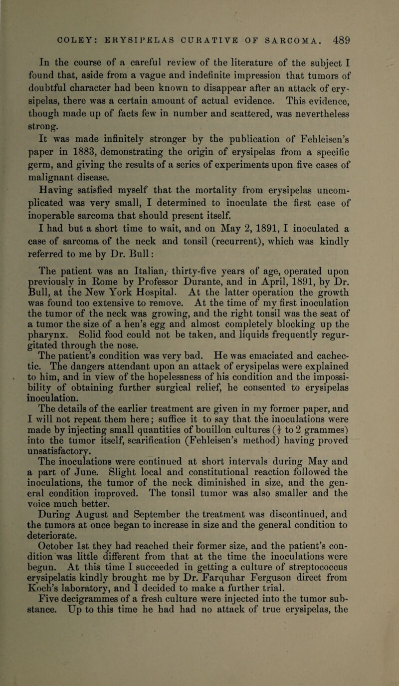 In the course of a careful review of the literature of the subject I found that, aside from a vague and indefinite impression that tumors of doubtful character had been known to disappear after an attack of ery¬ sipelas, there was a certain amount of actual evidence. This evidence, though made up of facts few in number and scattered, was nevertheless strong. It was made infinitely stronger by the publication of Fehleisen’s paper in 1883, demonstrating the origin of erysipelas from a specific germ, and giving the results of a series of experiments upon five cases of malignant disease. Having satisfied myself that the mortality from erysipelas uncom¬ plicated was very small, I determined to inoculate the first case of inoperable sarcoma that should present itself. I had but a short time to wait, and on May 2, 1891, I inoculated a case of sarcoma of the neck and tonsil (recurrent), which was kindly referred to me by Dr. Bull: The patient was an Italian, thirty-five years of age, operated upon previously in Rome by Professor Durante, and in April, 1891, by Dr. Bull, at the New York Hospital. At the latter operation the growth was found too extensive to remove. At the time of my first inoculation the tumor of the neck was growing, and the right tonsil was the seat of a tumor the size of a hen’s egg and almost completely blocking up the pharynx. Solid food could not be taken, and liquids frequently regur¬ gitated through the nose. The patient’s condition was very bad. He was emaciated and cachec¬ tic. The dangers attendant upon an attack of erysipelas were explained to him, and in view of the hopelessness of his condition and the impossi¬ bility of obtaining further surgical relief, he consented to erysipelas inoculation. The details of the earlier treatment are given in my former paper, and I will not repeat them here; suffice it to say that the inoculations were made by injecting small quantities of bouillon cultures (I to 2 grammes) into the tumor itself, scarification (Fehleisen’s method) having proved unsatisfactory. The inoculations were continued at short intervals during May and a part of June. Slight local and constitutional reaction followed the inoculations, the tumor of the neck diminished in size, and the gen¬ eral condition improved. The tonsil tumor was also smaller and the voice much better. During August and September the treatment was discontinued, and the tumors at once began to increase in size and the general condition to deteriorate. October 1st they had reached their former size, and the patient’s con¬ dition was little different from that at the time the inoculations were begun. At this time I succeeded in getting a culture of streptococcus erysipelatis kindly brought me by Dr. Farquhar Ferguson direct from Koch’s laboratory, and I decided to make a further trial. Five decigrammes of a fresh culture were injected into the tumor sub¬ stance. Up to this time he had had no attack of true erysipelas, the
