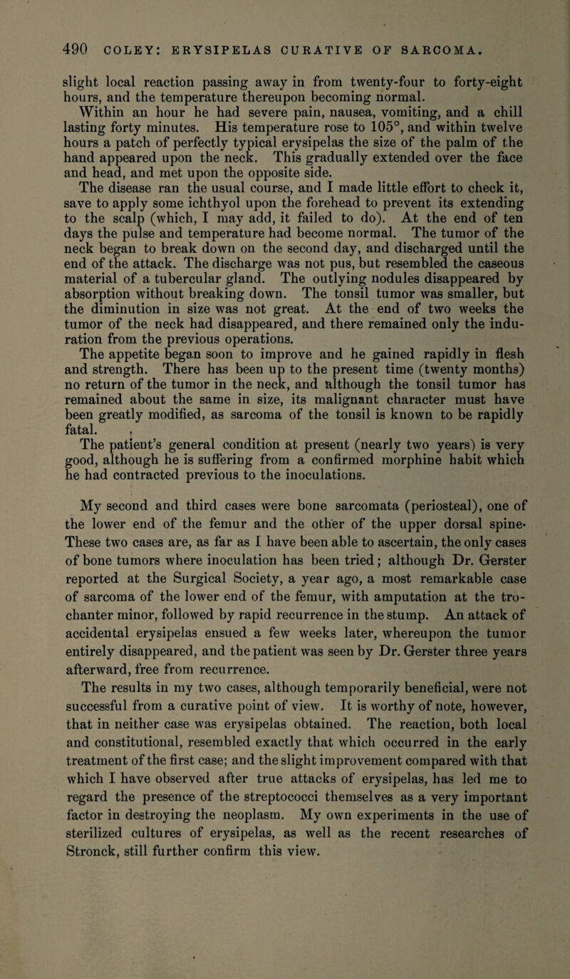 slight local reaction passing away in from twenty-four to forty-eight hours, and the temperature thereupon becoming normal. Within an hour he had severe pain, nausea, vomiting, and a chill lasting forty minutes. His temperature rose to 105°, and within twelve hours a patch of perfectly typical erysipelas the size of the palm of the hand appeared upon the neck. This gradually extended over the face and head, and met upon the opposite side. The disease ran the usual course, and I made little effort to check it, save to apply some ichthyol upon the forehead to prevent its extending to the scalp (which, I may add, it failed to do). At the end of ten days the pulse and temperature had become normal. The tumor of the neck began to break down on the second day, and discharged until the end of the attack. The discharge was not pus, but resembled the caseous material of a tubercular gland. The outlying nodules disappeared by absorption without breaking down. The tonsil tumor was smaller, but the diminution in size was not great. At the end of two weeks the tumor of the neck had disappeared, and there remained only the indu¬ ration from the previous operations. The appetite began soon to improve and he gained rapidly in flesh and strength. There has been up to the present time (twenty months) no return of the tumor in the neck, and although the tonsil tumor has remained about the same in size, its malignant character must have been greatly modified, as sarcoma of the tonsil is known to be rapidly fatal. The patient’s general condition at present (nearly two years) is very good, although he is suffering from a confirmed morphine habit which he had contracted previous to the inoculations. My second and third cases were bone sarcomata (periosteal), one of the lower end of the femur and the other of the upper dorsal spine* These two cases are, as far as I have been able to ascertain, the only cases of bone tumors where inoculation has been tried; although Dr. Gerster reported at the Surgical Society, a year ago, a most remarkable case of sarcoma of the lower end of the femur, with amputation at the tro¬ chanter minor, followed by rapid recurrence in the stump. An attack of accidental erysipelas ensued a few weeks later, whereupon the tumor entirely disappeared, and the patient was seen by Dr. Gerster three years afterward, free from recurrence. The results in my two cases, although temporarily beneficial, were not successful from a curative point of view. It is worthy of note, however, that in neither case was erysipelas obtained. The reaction, both local and constitutional, resembled exactly that which occurred in the early treatment of the first case; and the slight improvement compared with that which I have observed after true attacks of erysipelas, has led me to regard the presence of the streptococci themselves as a very important factor in destroying the neoplasm. My own experiments in the use of sterilized cultures of erysipelas, as well as the recent researches of Stronck, still further confirm this view.