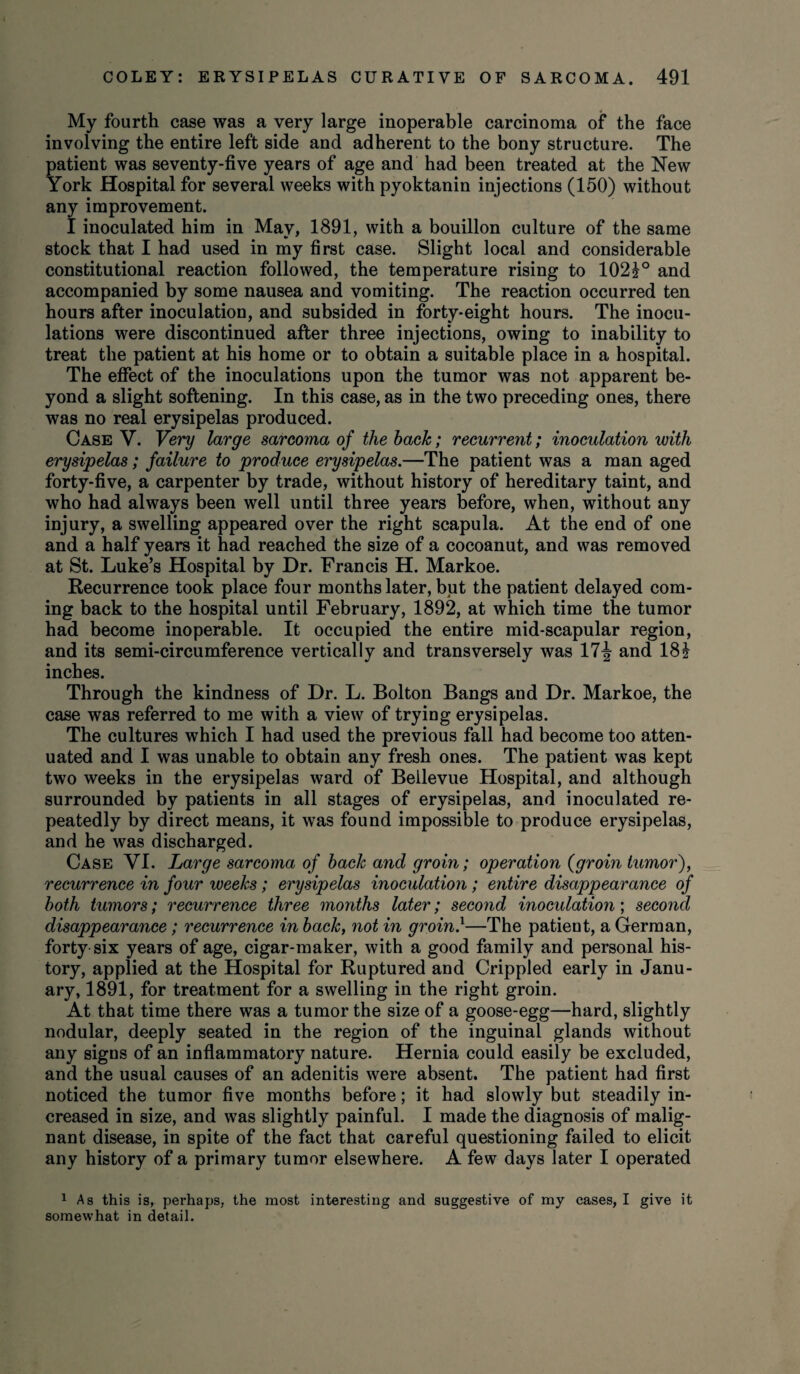My fourth case was a very large inoperable carcinoma of the face involving the entire left side and adherent to the bony structure. The patient was seventy-five years of age and had been treated at the New York Hospital for several weeks with pyoktanin injections (150) without any improvement. I inoculated him in May, 1891, with a bouillon culture of the same stock that I had used in my first case. Slight local and considerable constitutional reaction followed, the temperature rising to 102?° and accompanied by some nausea and vomiting. The reaction occurred ten hours after inoculation, and subsided in forty-eight hours. The inocu¬ lations were discontinued after three injections, owing to inability to treat the patient at his home or to obtain a suitable place in a hospital. The effect of the inoculations upon the tumor was not apparent be¬ yond a slight softening. In this case, as in the two preceding ones, there was no real erysipelas produced. Case V. Very large sarcoma of the back; recurrent; inoculation with erysipelas; failure to produce erysipelas.—The patient was a man aged forty-five, a carpenter by trade, without history of hereditary taint, and who had always been well until three years before, when, without any injury, a swelling appeared over the right scapula. At the end of one and a half years it had reached the size of a cocoanut, and was removed at St. Luke’s Hospital by Dr. Francis H. Markoe. Recurrence took place four months later, but the patient delayed com¬ ing back to the hospital until February, 1892, at which time the tumor had become inoperable. It occupied the entire mid-scapular region, and its semi-circumference vertically and transversely was 17\ and 18£ inches. Through the kindness of Dr. L. Bolton Bangs and Dr. Markoe, the case was referred to me with a view of trying erysipelas. The cultures which I had used the previous fall had become too atten¬ uated and I was unable to obtain any fresh ones. The patient was kept two weeks in the erysipelas ward of Bellevue Hospital, and although surrounded by patients in all stages of erysipelas, and inoculated re¬ peatedly by direct means, it was found impossible to produce erysipelas, and he was discharged. Case VI. Large sarcoma of back and groin; operation (groin tumor), recurrence in four weeks; erysipelas inoculation ; entire disappearance of both tumors; recurrence three months later; second inoculation; second disappearance; recurrence in back, not in groin}—The patient, a German, forty six years of age, cigar-maker, with a good family and personal his¬ tory, applied at the Hospital for Ruptured and Crippled early in Janu¬ ary, 1891, for treatment for a swelling in the right groin. At that time there was a tumor the size of a goose-egg—hard, slightly nodular, deeply seated in the region of the inguinal glands without any signs of an inflammatory nature. Hernia could easily be excluded, and the usual causes of an adenitis were absent. The patient had first noticed the tumor five months before; it had slowly but steadily in¬ creased in size, and was slightly painful. I made the diagnosis of malig¬ nant disease, in spite of the fact that careful questioning failed to elicit any history of a primary tumor elsewhere. A few days later I operated 1 As this is, perhaps, the most interesting and suggestive of my cases, I give it somewhat in detail.