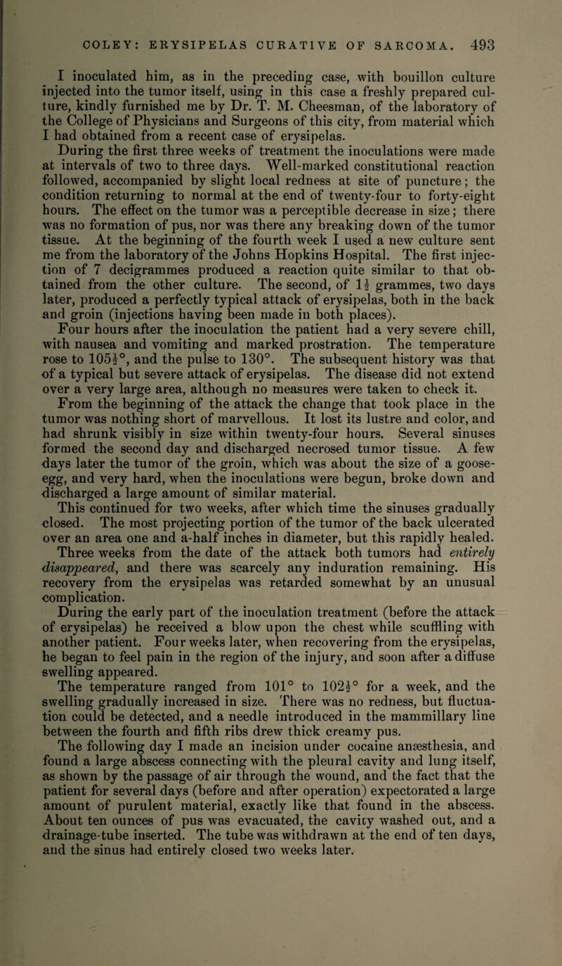 I inoculated him, as in the preceding case, with bouillon culture injected into the tumor itself, using in this case a freshly prepared cul¬ ture, kindly furnished me by Dr. T. M. Cheesman, of the laboratory of the College of Physicians and Surgeons of this city, from material which I had obtained from a recent case of erysipelas. During the first three weeks of treatment the inoculations were made at intervals of two to three days. Well-marked constitutional reaction followed, accompanied by slight local redness at site of puncture; the condition returning to normal at the end of twenty-four to forty-eight hours. The effect on the tumor was a perceptible decrease in size; there was no formation of pus, nor was there any breaking down of the tumor tissue. At the beginning of the fourth week I used a new culture sent me from the laboratory of the Johns Hopkins Hospital. The first injec¬ tion of 7 decigrammes produced a reaction quite similar to that ob¬ tained from the other culture. The second, of H grammes, two days later, produced a perfectly typical attack of erysipelas, both in the back and groin (injections having been made in both places). Four hours after the inoculation the patient had a very severe chill, with nausea and vomiting and marked prostration. The temperature rose to 105?°, and the pulse to 130°. The subsequent history was that of a typical but severe attack of erysipelas. The disease did not extend over a very large area, although no measures were taken to check it. From the beginning of the attack the change that took place in the tumor was nothing short of marvellous. It lost its lustre and color, and had shrunk visibly in size within twenty-four hours. Several sinuses formed the second day and discharged necrosed tumor tissue. A few days later the tumor of the groin, which was about the size of a goose- egg, and very hard, when the inoculations were begun, broke down and discharged a large amount of similar material. This continued for two weeks, after which time the sinuses gradually closed. The most projecting portion of the tumor of the back ulcerated over an area one and a-half inches in diameter, but this rapidly healed. Three weeks from the date of the attack both tumors had entirely disappeared, and there was scarcely any induration remaining. His recovery from the erysipelas was retarded somewhat by an unusual complication. During the early part of the inoculation treatment (before the attack of erysipelas) he received a blow upon the chest while scuffling with another patient. Four weeks later, when recovering from the erysipelas, he began to feel pain in the region of the injury, and soon after a diffuse swelling appeared. The temperature ranged from 101° to 102?° for a week, and the swelling gradually increased in size. There was no redness, but fluctua¬ tion could be detected, and a needle introduced in the mammillary line between the fourth and fifth ribs drew thick creamy pus. The following day I made an incision under cocaine ansesthesia, and found a large abscess connecting with the pleural cavity and lung itself, as shown by the passage of air through the wound, and the fact that the patient for several days (before and after operation) expectorated a large amount of purulent material, exactly like that found in the abscess. About ten ounces of pus was evacuated, the cavity washed out, and a drainage-tube inserted. The tube was withdrawn at the end of ten days, and the sinus had entirely closed two weeks later.