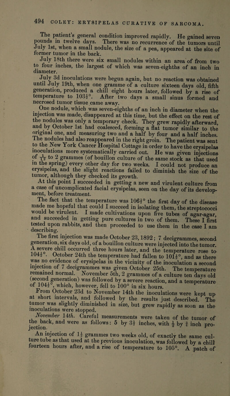 The patient s general condition improved rapidly. He gained seven pounds in twelve days. There was no recurrence of the tumors until July 1st, when a small nodule, the size of a pea, appeared at the site of former tumor in the back. July 18th there were six small nodules within an area of from two to four inches, the largest of which was seven-eighths of an inch in diameter. July 3d inoculations were begun again, but no reaction was obtained until July 19th, when one gramme of a culture sixteen days old, fifth generation, produced a chill eight hours later, followed by a rise of temperature to 103?°. After two days a small sinus formed and necrosed tumor tissue came away. . nodule, which was seven-eighths of an inch in diameter when the injection was made, disappeared at this time, but the effect on the rest of the nodules was only a temporary check. They grew rapidly afterward, and by October 1st had coalesced, forming a flat tumor similar to the original one, and measuring two and a half by four and a half inches. The nodules had also reappeared in the right groin. The patient was sent to the New York Cancer Hospital Cottage in order to have the erysipelas inoculations more systematically carried out. He was given injections of yj to 2 grammes (of bouillon culture of the same stock as that used in the spring) every other day for two weeks. I could not produce an erysipelas, and the slight reactions failed to diminish the size of the tumor, although they checked its growth. At this point I succeeded in getting a new and virulent culture from a case of uncomplicated facial erysipelas, seen on the day of its develop¬ ment, before treatment. r The fact that the temperature was 106i° the first day of the disease made me hopeful that could I succeed in isolating them, the streptococci would be virulent. I made cultivations upon five tubes of agar-agar and succeeded in getting pure cultures in two of them. These I first tested upon rabbits, and then proceeded to use them in the case I am, describing. The first injection was made October 23,1892; 7 decigrammes, second generation, six days old, of a bouillon culture were injected into the tumor, i , occ^rred three hours later, and the temperature rose to 104? . October 24th the temperature had fallen to 10U°, and as there was no evidence of erysipelas in the vicinity of the inoculation a second injection of 7 decigrammes was given October 25th. The temperature remained normal. November 5th, 2 grammes of a culture ten days old gyration) was followed by a severe reaction, and a temperature of 104? , which, however, fell to 100° in six hours. From October 23d to November 14th the inoculations were kept ux> at short intervals, and followed by the results just described The tumor was slightly diminished in size, but grew rapidly as soon as the inoculations were stopped. November 14th. Careful measurements were taken of the tumor of the back, and were as follows: 5 by 3i inches, with ± by I inch pro- j ection. An injection of li grammes two weeks old, of exactly the same cul¬ ture tube as that used at the previous inoculation, was followed by a chill fourteen hours after, and a rise of temperature to 105°. A patch of
