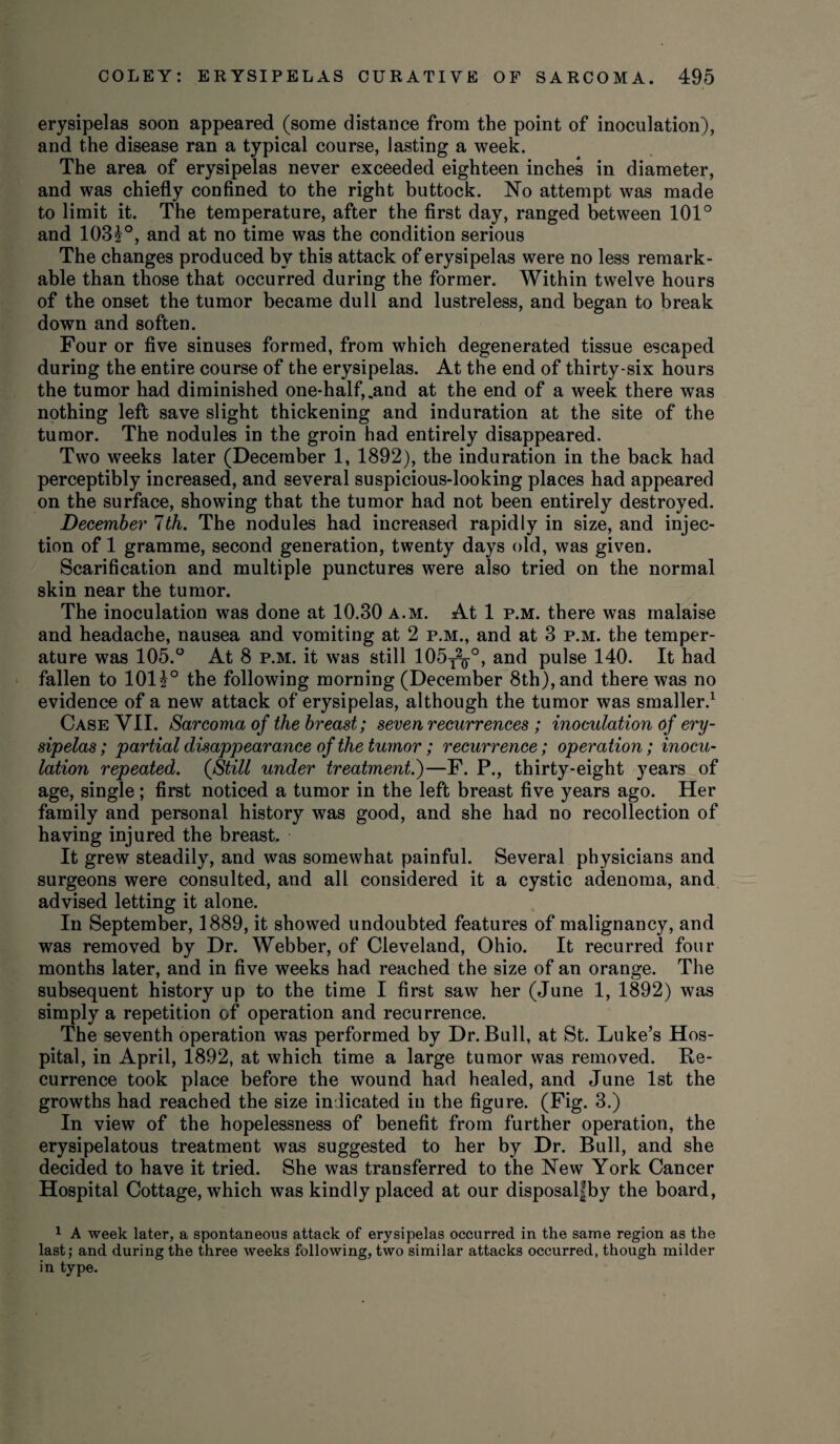 erysipelas soon appeared (some distance from the point of inoculation), and the disease ran a typical course, lasting a week. The area of erysipelas never exceeded eighteen inches in diameter, and was chiefly confined to the right buttock. No attempt was made to limit it. The temperature, after the first day, ranged between 101° and 103?°, and at no time was the condition serious The changes produced by this attack of erysipelas were no less remark¬ able than those that occurred during the former. Within twelve hours of the onset the tumor became dull and lustreless, and began to break down and soften. Four or five sinuses formed, from which degenerated tissue escaped during the entire course of the erysipelas. At the end of thirty-six hours the tumor had diminished one-half,.and at the end of a week there was nothing left save slight thickening and induration at the site of the tumor. The nodules in the groin had entirely disappeared. Two weeks later (December 1, 1892), the induration in the back had perceptibly increased, and several suspicious-looking places had appeared on the surface, showing that the tumor had not been entirely destroyed. December 7th. The nodules had increased rapidly in size, and injec¬ tion of 1 gramme, second generation, twenty days old, was given. Scarification and multiple punctures were also tried on the normal skin near the tumor. The inoculation was done at 10.30 a.m. At 1 p.m. there was malaise and headache, nausea and vomiting at 2 p.m., and at 3 p.m. the temper¬ ature was 105.° At 8 p.m. it was still 105T2^°, and pulse 140. It had fallen to 101J° the following morning (December 8th), and there was no evidence of a new attack of erysipelas, although the tumor was smaller.1 Case VII. Sarcoma of the breast; seven recurrences ; inoculation of ery¬ sipelas ; partial disappearance of the tumor; recurrence; operation; inocu¬ lation repeated. {Still under treatment.)—F. P., thirty-eight years of age, single; first noticed a tumor in the left breast five years ago. Her family and personal history was good, and she had no recollection of having injured the breast. It grew steadily, and was somewhat painful. Several physicians and surgeons were consulted, and all considered it a cystic adenoma, and advised letting it alone. In September, 1889, it showed undoubted features of malignancy, and was removed by Dr. Webber, of Cleveland, Ohio. It recurred four months later, and in five weeks had reached the size of an orange. The subsequent history up to the time I first saw her (June 1, 1892) was simply a repetition of operation and recurrence. The seventh operation was performed by Dr. Bull, at St. Luke’s Hos¬ pital, in April, 1892, at which time a large tumor was removed. Re¬ currence took place before the wound had healed, and June 1st the growths had reached the size indicated in the figure. (Fig. 3.) In view of the hopelessness of benefit from further operation, the erysipelatous treatment was suggested to her by Dr. Bull, and she decided to have it tried. She was transferred to the New York Cancer Hospital Cottage, which was kindly placed at our disposalfby the board, 1 A week later, a spontaneous attack of erysipelas occurred in the same region as the last; and during the three weeks following, two similar attacks occurred, though milder in type.