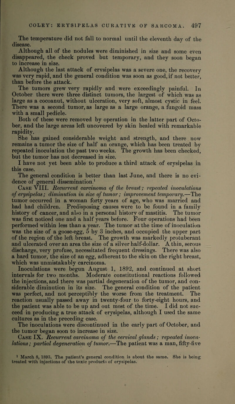 The temperature did not fall to normal until the eleventh day of the disease. Although all of the nodules were diminished in size and some even disappeared, the check proved but temporary, and they soon began to increase in size. Although the last attack of ervsipelas was a severe one, the recovery was very rapid, and the general condition was soon as good, if not better, than before the attack. The tumors grew very rapidly and were exceedingly painful. In October there were three distinct tumors, the largest of which was as large as a cocoanut, without ulceration, very soft, almost cystic in feel. There was a second tumor, as large as a large orange, a fungoid mass with a small pedicle. Both of these were removed by operation in the latter part of Octo¬ ber, and the large areas left uncovered by skin healed with remarkable rapidity. She has gained considerable weight and strength, and there now remains a tumor the size of half an orange, which has been treated by repeated inoculation the past two weeks. The growth has been checked, but the tumor has not decreased in size. I have not yet been able to produce a third attack of erysipelas in this case. The general condition is better than last June, and there is no evi¬ dence of general dissemination.1 Case VIII. Recurrent carcinoma of the breast; repeated inoculations of erysipelas; diminution in size of tumor; improvement temporary.—The tumor occurred in a woman forty years of age, who was married and had had children. Predisposing causes were to be found in a family history of cancer, and also in a personal history of mastitis. The tumor was first noticed one and a half years before. Four operations had been performed within less than a year. The tumor at the time of inoculation was the size of a goose-egg, 5 by 3 inches, and occupied the upper part of the region of the left breast. The growth was markedly protuberant and ulcerated over an area the size of a silver half-dollar. A thin, serous discharge, very profuse, necessitated frequent dressings. There was also a hard tumor, the size of an egg, adherent to the skin on the right breast, which was unmistakably carcinoma. Inoculations were begun August 1, 1892, and continued at short intervals for two months. Moderate constitutional reactions followed the injections, and there was partial degeneration of the tumor, and con¬ siderable diminution in its size. The general condition of the patient was perfect, and not perceptibly the worse from the treatment. The reaction usually passed away in twenty-four to forty-eight hours, and the patient was able to be up and out most of the time. I did not suc¬ ceed in producing a true attack of erysipelas, although I used the same cultures as in the preceding case. The inoculations were discontinued in the early part of October, and the tumor began soon to increase in size. Case IX. Recurrent carcinoma of the cervical glands; repeated inocu¬ lations; partial degeneration of tumor.—The patient was a man, fifty-five 1 March 8, 1893. The patient’s general condition is about the same. She is being; treated with injections of the toxic products of erysipelas.