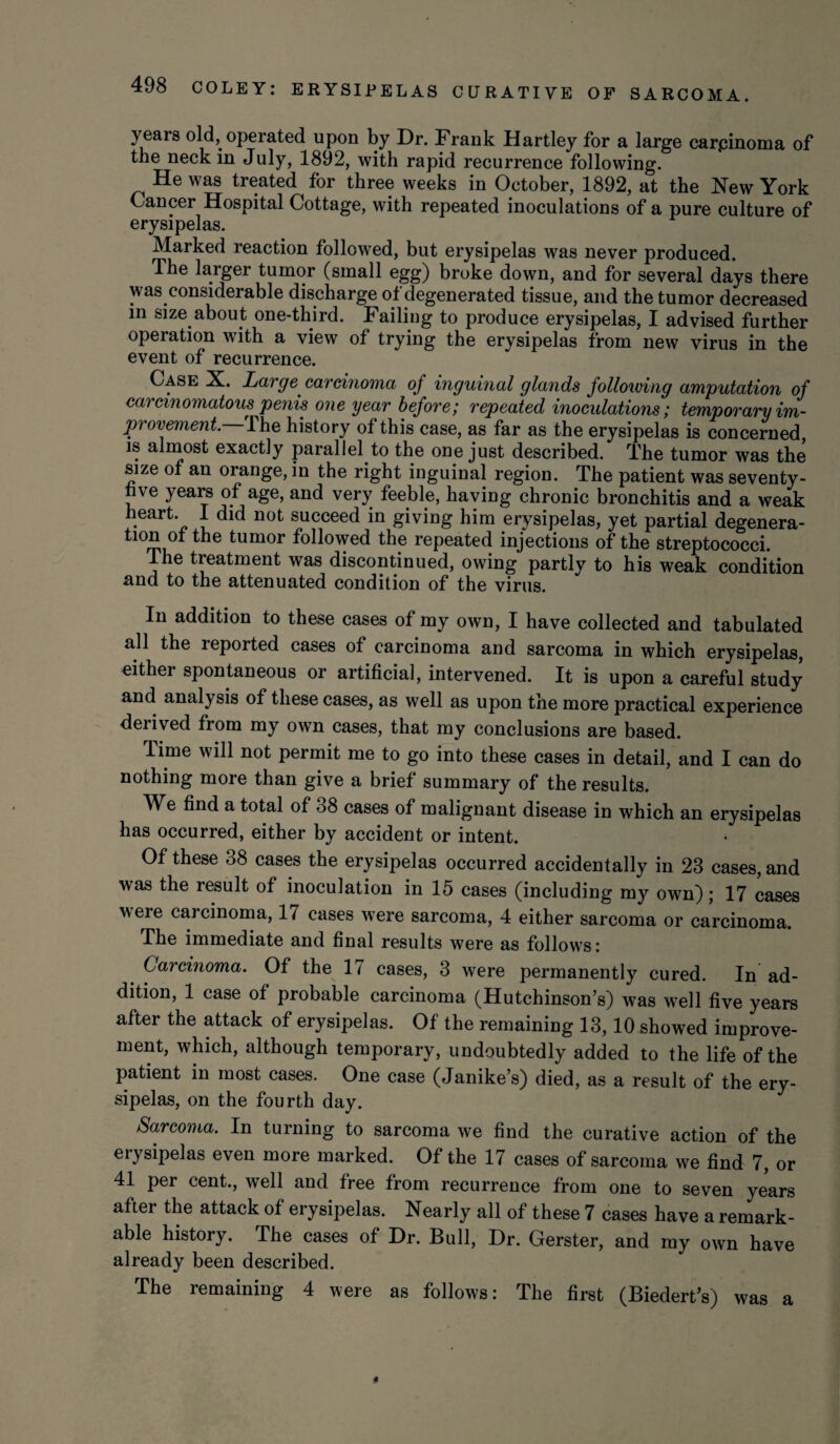 years old, operated upon by Dr. Frank Hartley for a large carcinoma of the neck in July, 1892, with rapid recurrence following. He was treated for three weeks in October, 1892, at the New York Cancer Hospital Cottage, with repeated inoculations of a pure culture of erysipelas. Marked reaction followed, but erysipelas was never produced. The larger tumor (small egg) broke down, and for several days there was considerable discharge of degenerated tissue, and the tumor decreased in size about one-third. Failing to produce erysipelas, I advised further operation with a view of trying the erysipelas from new virus in the event of recurrence. Case X. Large carcinoma of inguinal glands following amputation of carcinomatous penis one year before; repeated inoculations; temporary im¬ provement. The history of this case, as far as the erysipelas is concerned is almost exactly parallel to the one just described. The tumor was the size of an orange, in the right inguinal region. The patient was seventy- hve years of age, and very feeble, haying chronic bronchitis and a weak heart. I did not succeed in giving him erysipelas, yet partial degenera- tl0nnu tumor f°H°wed ^e repeated injections of the streptococci. The treatment was discontinued, owing partly to his weak condition and to the attenuated condition of the virus. In addition to these cases of my own, I have collected and tabulated all the reported cases of carcinoma and sarcoma in which erysipelas, either spontaneous or artificial, intervened. It is upon a careful study and analysis of these cases, as well as upon the more practical experience derived from my own cases, that my conclusions are based. Time will not permit me to go into these cases in detail, and I can do nothing more than give a brief summary of the results. We find a total of 38 cases of malignant disease in which an erysipelas has occurred, either by accident or intent. Of these 38 cases the erysipelas occurred accidentally in 23 cases, and was the result of inoculation in 15 cases (including my own); 17 cases were carcinoma, 17 cases were sarcoma, 4 either sarcoma or carcinoma. The immediate and final results were as follows: Carcinoma. Of the 17 cases, 3 were permanently cured. In ad¬ dition, 1 case of probable carcinoma (Hutchinson’s) was well five years after the attack of erysipelas. Of the remaining 13,10 showed improve¬ ment, which, although temporary, undoubtedly added to the life of the patient in most cases. One case (Janike’s) died, as a result of the ery¬ sipelas, on the fourth day. Sarcoma. In turning to sarcoma we find the curative action of the erysipelas even more marked. Of the 17 cases of sarcoma we find 7, or 41 per cent., well and free from recurrence from one to seven years after the attack of erysipelas. Nearly all of these 7 cases have a remark¬ able history. The cases of Dr. Bull, Dr. Gerster, and my own have already been described. The remaining 4 were as follows: The first (Biedert’s) was a