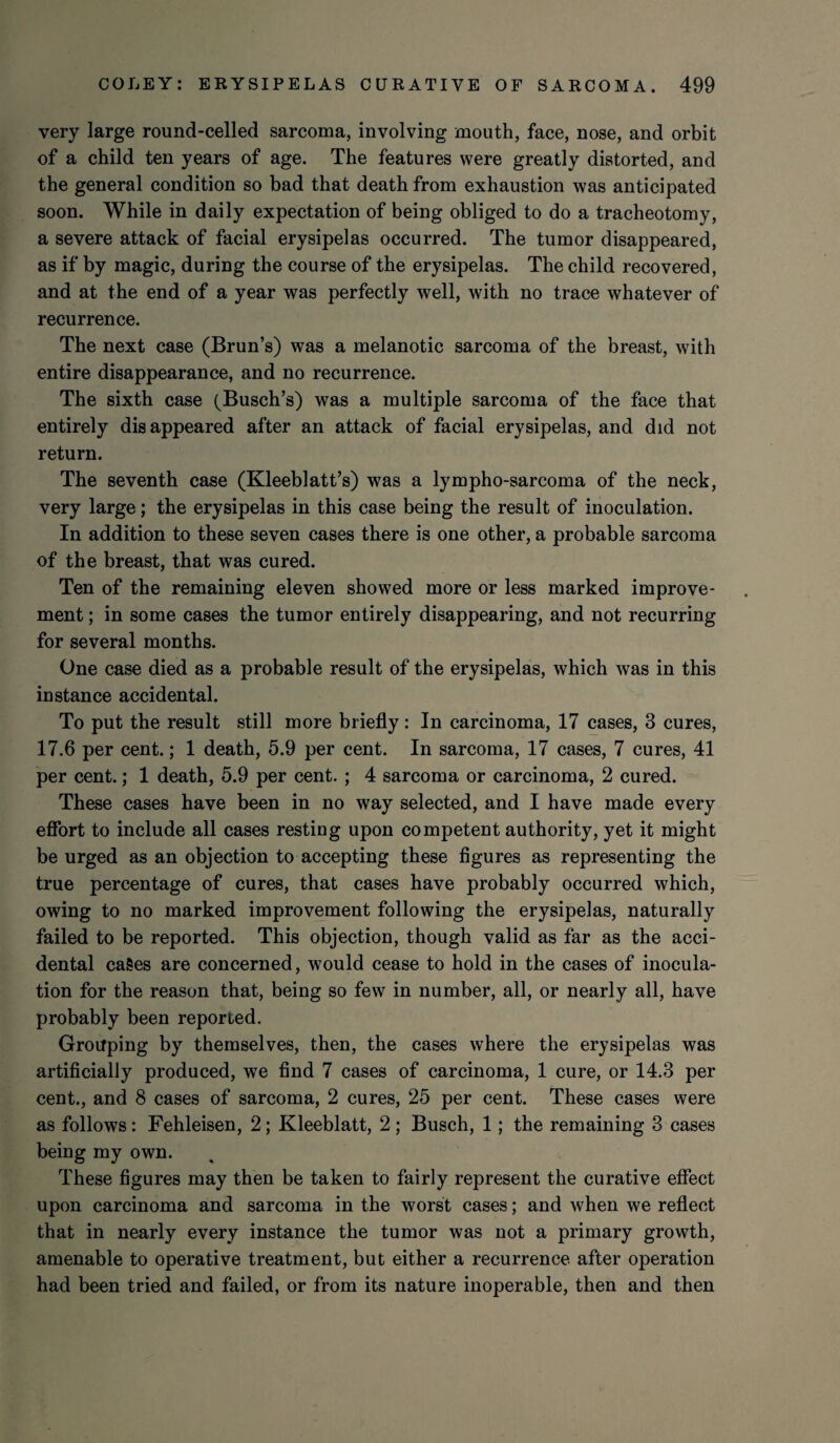very large round-celled sarcoma, involving mouth, face, nose, and orbit of a child ten years of age. The features were greatly distorted, and the general condition so bad that death from exhaustion was anticipated soon. While in daily expectation of being obliged to do a tracheotomy, a severe attack of facial erysipelas occurred. The tumor disappeared, as if by magic, during the course of the erysipelas. The child recovered, and at the end of a year was perfectly well, with no trace whatever of recurrence. The next case (Brun’s) was a melanotic sarcoma of the breast, with entire disappearance, and no recurrence. The sixth case (Busch’s) was a multiple sarcoma of the face that entirely disappeared after an attack of facial erysipelas, and did not return. The seventh case (Kleeblatt’s) was a lympho-sarcoma of the neck, very large; the erysipelas in this case being the result of inoculation. In addition to these seven cases there is one other, a probable sarcoma of the breast, that was cured. Ten of the remaining eleven showed more or less marked improve¬ ment ; in some cases the tumor entirely disappearing, and not recurring for several months. One case died as a probable result of the erysipelas, which was in this instance accidental. To put the result still more briefly : In carcinoma, 17 cases, 3 cures, 17.6 per cent.; 1 death, 5.9 per cent. In sarcoma, 17 cases, 7 cures, 41 per cent.; 1 death, 5.9 per cent. ; 4 sarcoma or carcinoma, 2 cured. These cases have been in no way selected, and I have made every effort to include all cases resting upon competent authority, yet it might be urged as an objection to accepting these figures as representing the true percentage of cures, that cases have probably occurred which, owing to no marked improvement following the erysipelas, naturally failed to be reported. This objection, though valid as far as the acci¬ dental cages are concerned, would cease to hold in the cases of inocula¬ tion for the reason that, being so few in number, all, or nearly all, have probably been reported. Grouping by themselves, then, the cases where the erysipelas was artificially produced, we find 7 cases of carcinoma, 1 cure, or 14.3 per cent., and 8 cases of sarcoma, 2 cures, 25 per cent. These cases were as follows: Fehleisen, 2; Kleeblatt, 2; Busch, 1; the remaining 3 cases being my own. These figures may then be taken to fairly represent the curative effect upon carcinoma and sarcoma in the worst cases; and when we reflect that in nearly every instance the tumor was not a primary growth, amenable to operative treatment, but either a recurrence after operation had been tried and failed, or from its nature inoperable, then and then