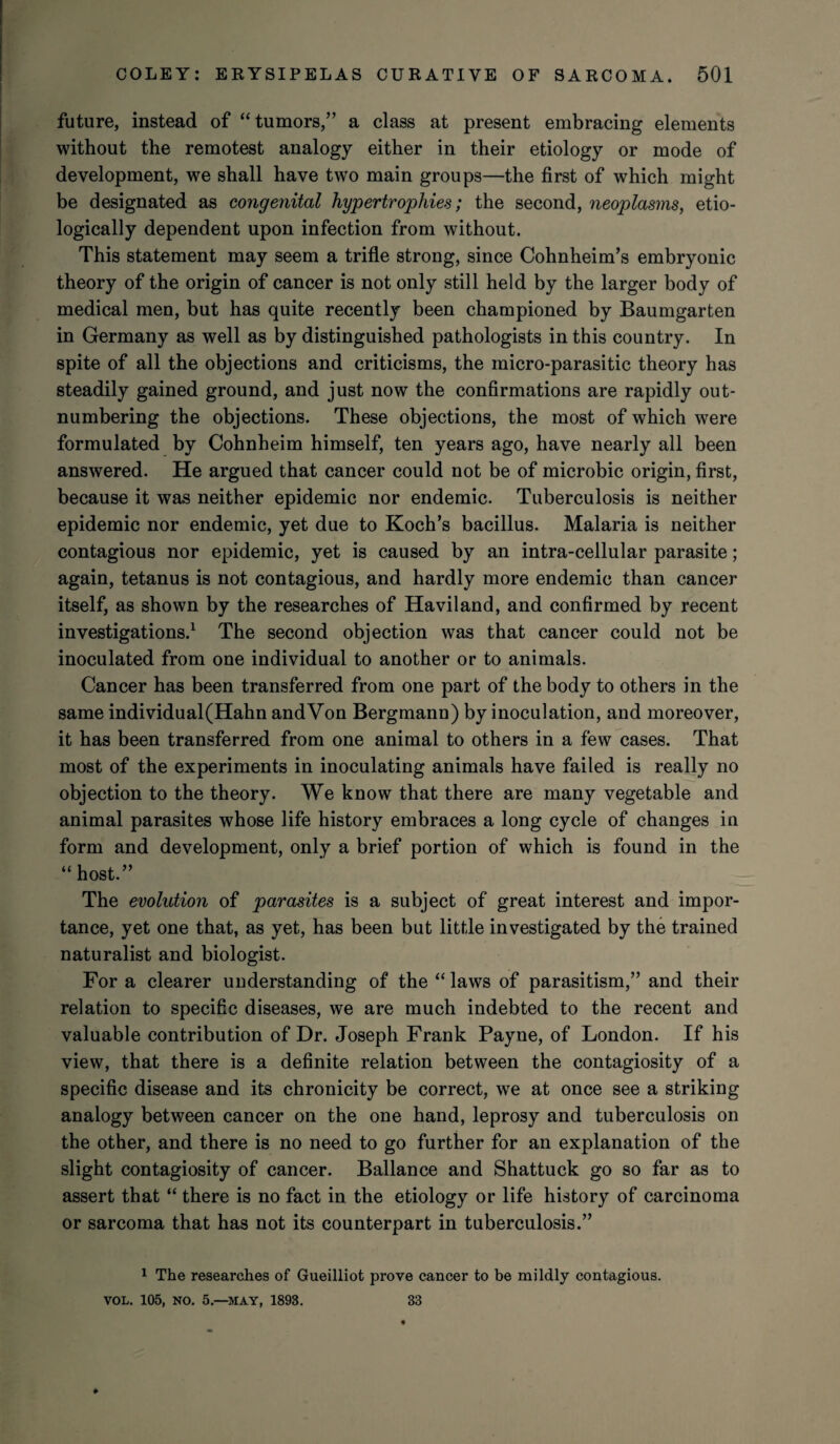 future, instead of “tumors,” a class at present embracing elements without the remotest analogy either in their etiology or mode of development, we shall have two main groups—the first of which might be designated as congenital hypertrophies; the second, neoplasms, eco¬ logically dependent upon infection from without. This statement may seem a trifle strong, since Cohnheim’s embryonic theory of the origin of cancer is not only still held by the larger body of medical men, but has quite recently been championed by Baumgarten in Germany as well as by distinguished pathologists in this country. In spite of all the objections and criticisms, the micro-parasitic theory has steadily gained ground, and just now the confirmations are rapidly out¬ numbering the objections. These objections, the most of which were formulated by Cohnheim himself, ten years ago, have nearly all been answered. He argued that cancer could not be of microbic origin, first, because it was neither epidemic nor endemic. Tuberculosis is neither epidemic nor endemic, yet due to Koch’s bacillus. Malaria is neither contagious nor epidemic, yet is caused by an intra-cellular parasite; again, tetanus is not contagious, and hardly more endemic than cancer itself, as shown by the researches of Haviland, and confirmed by recent investigations.1 The second objection was that cancer could not be inoculated from one individual to another or to animals. Cancer has been transferred from one part of the body to others in the same individual(Hahn andVon Bergmann) by inoculation, and moreover, it has been transferred from one animal to others in a few cases. That most of the experiments in inoculating animals have failed is really no objection to the theory. We know that there are many vegetable and animal parasites whose life history embraces a long cycle of changes in form and development, only a brief portion of which is found in the “ host.” The evolution of parasites is a subject of great interest and impor¬ tance, yet one that, as yet, has been but little investigated by the trained naturalist and biologist. For a clearer understanding of the “ laws of parasitism,” and their relation to specific diseases, we are much indebted to the recent and valuable contribution of Dr. Joseph Frank Payne, of London. If his view, that there is a definite relation between the contagiosity of a specific disease and its chronicity be correct, we at once see a striking analogy between cancer on the one hand, leprosy and tuberculosis on the other, and there is no need to go further for an explanation of the slight contagiosity of cancer. Ballance and Shattuck go so far as to assert that “ there is no fact in the etiology or life history of carcinoma or sarcoma that has not its counterpart in tuberculosis.” 1 The researches of Gueilliot prove cancer to be mildly contagious. VOL. 105, NO. 5—MAY, 1893. 33 ♦