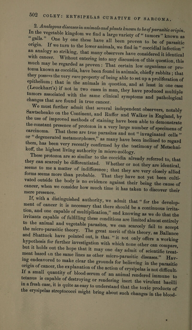 2 Amlogom diseasesin animals and plants known to beofparasitic origin ‘ VaS y,ege‘ablelikl“gd0“ we find a large variety of “ tutors ” known a”' ortin' Tf wTt y r:,thr have a]1 been pr0Ven t0 be of parasitic g • If we turn to the lower animals, we find in “ coccidial infection ” an ana ogy so striking, that many observers have considered it identical wi cancer. Without entering into any discussion of this question this much may be regarded as proven : That certain low organisms or ’pro¬ tozoa known as coccidia, have been found in animals, chiefly rabbits • that they possess the very rare property of being able to set up a proliferation of ( euckhart s) if not in two cases in man, they have produced multiple tumors associated with the same clinical svmptoms and pathological changes that are found in true cancer. patnological We must further admit that several independent observers, notably Sawtschenko on the Continent, and RufTer and Walker in England, by he use of improved methods of staining have been able to demonstrate a cinomT Th Tth **1Pr°t°Z°a ” & ^,arSe number «f specimens of .. <?T fTbat these are true parasites and not “ invaginated cells ” or degenerated metamorphoses,” as many have been inclined to regard koffmiaSh fiT • reCenuy C°Dfirmed bythe t-timony of Metslnb koff, the highest living authority in micro-zoology. These protozoa are so similar to the coccidia already referred to that they can scarcely be differentiated. Whether or not they are identical seems to me a matter of indifference; that they are very closely allied forms seems more than probable. That they have not yet been cuHb va ed outside the body is no evidence against their being the cause of mTreepreWsenceWe C°nS‘der ^ mUCh ^ k haS taken t0 d“r ^ir If, with a distinguished authority, we admit that “ for the develop¬ ment of cancer it is necessary that there should be a continuous irrita¬ tion and one capable of multiplication,” and knowing as we do that the irritants capable of fulfilling these conditions are limfted almost entirl to the animal and vegetable parasites, we can scarcely fail to accept nd“shl«uckar y/ ,The grea‘ meHt °f this th^ - Ballance d Shattuck have pointed out, is that “ it not only offers a working hypothesis for further investigation with which none other can compare but it holds out the hope that it may one day admit of scientific treat¬ ment based on the same lines as other micro-parasitic diseases.” Hav¬ ing endeavored to make clear the grounds for believing in the parasitic origin of cancer, the explanation of the action of erysipefas is not d“ If a small quantity of blood-serum of an animal rendered immune to tetanus ,s capable of destroying or rendering inert the virulent bacilli in a resh case, it is quite as easy to understand that the toxic products of the erysipelas streptococci might bring about such changes in^he blood-