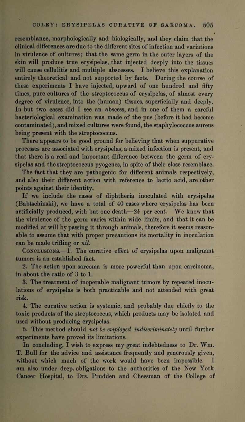 resemblance, morphologically and biologically, and they claim that the clinical differences are due to the different sites of infection and variations in virulence of cultures; that the same germ in the outer layers of the skin will produce true erysipelas, that injected deeply into the tissues will cause cellulitis and multiple abscesses. I believe this explanation entirely theoretical and not supported by facts. During the course of these experiments I have injected, upward of one hundred and fifty times, pure cultures of the streptococcus of erysipelas, of almost every degree of virulence, into the (human) tissues, superficially and deeply. In but two cases did I see an abscess, and in one of them a careful bacteriological examination was made of the pus (before it had become contaminated), and mixed cultures were found, the staphylococcus aureus being present with the streptococcus. There appears to be good ground for believing that when suppurative processes are associated with erysipelas, a mixed infection is present, and that there is a real and important difference between the germ of ery¬ sipelas and the streptococcus pyogenes, in spite of their close resemblace. The fact that they are pathogenic for different animals respectively, and also their different action with reference to lactic acid, are other points against their identity. If we include the cases of diphtheria inoculated with erysipelas (Babtschinski), we have a total of 40 cases where erysipelas has been artificially produced, with but one death—2& per cent. We know that the virulence of the germ varies within wide limits, and that it can be modified at will by passing it through animals, therefore it seems reason¬ able to assume that with proper precautions its mortality in inoculation can be made trifling or nil. Conclusions.—1. The curative effect of erysipelas upon malignant tumors is an established fact. 2. The action upon sarcoma is more powerful than upon carcinoma, in about the ratio of 3 to 1. 3. The treatment of inoperable malignant tumors by repeated inocu¬ lations of erysipelas is both practicable and not attended with great risk. 4. The curative action is systemic, and probably due chiefly to the toxic products of the streptococcus, which products may be isolated and used without producing erysipelas. 5. This method should not be employed indiscriminately until further experiments have proved its limitations. In concluding, I wish to express my great indebtedness to Dr. Wm. T. Bull for the advice and assistance frequently and generously given, without which much of the work would have been impossible. I am also under deep, obligations to the authorities of the New York Cancer Hospital, to Drs. Prudden and Cheesman of the College of