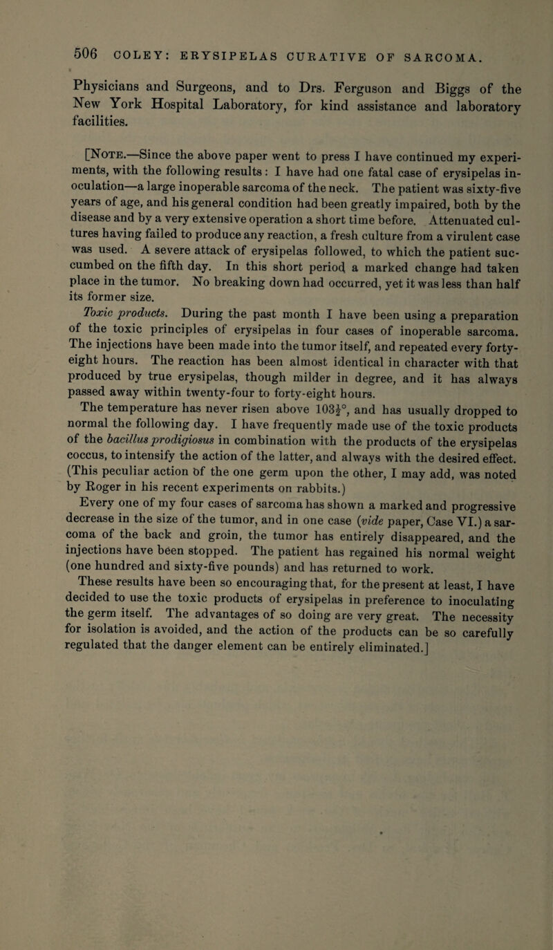 Physicians and Surgeons, and to Drs. Ferguson and Biggs of the New York Hospital Laboratory, for kind assistance and laboratory facilities. [Note.—Since the above paper went to press I have continued my experi¬ ments, with the following results: I have had one fatal case of erysipelas in¬ oculation a large inoperable sarcoma of the neck. The patient was sixty-five years of age, and his general condition had been greatly impaired, both by the disease and by a very extensive operation a short time before. Attenuated cul¬ tures having failed to produce any reaction, a fresh culture from a virulent case was used. A severe attack of erysipelas followed, to which the patient suc¬ cumbed on the fifth day. In this short period a marked change had taken place in the tumor. No breaking down had occurred, yet it was less than half its former size. Toxic products. During the past month I have been using a preparation of the toxic principles of erysipelas in four cases of inoperable sarcoma. The injections have been made into the tumor itself, and repeated every forty- eight hours. The reaction has been almost identical in character with that produced by true erysipelas, though milder in degree, and it has always passed away within twenty-four to forty-eight hours. The temperature has never risen above 103£°, and has usually dropped to normal the following day. I have frequently made use of the toxic products of the bacillus prodigiosus in combination with the products of the erysipelas coccus, to intensify the action of the latter, and always with the desired effect. (This peculiar action Of the one germ upon the other, I may add, was noted by Roger in his recent experiments on rabbits.) Every one of my four cases of sarcoma has shown a marked and progressive decrease in the size of the tumor, and in one case {vide paper, Case VI.) a sar¬ coma of the back and groin, the tumor has entirely disappeared, and the injections have been stopped. The patient has regained his normal weight (one hundred and sixty-five pounds) and has returned to work. These results have been so encouraging that, for the present at least, I have decided to use the toxic products of erysipelas in preference to inoculating the germ itself. The advantages of so doing are very great. The necessity for isolation is avoided, and the action of the products can be so carefully regulated that the danger element can be entirely eliminated.]
