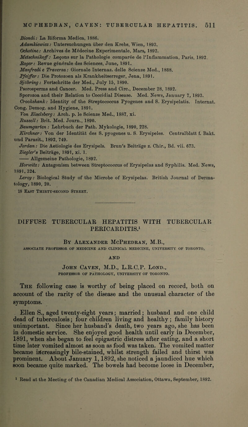 Biondi: La Riforma Medica, 1886. Adamkiewicz: Untersuchungen iiber den Krebs, Wien, 1893. Ochotine: Archives de Medecine Experimental, Mars, 1892. Metschnikoff: Le§ons sur la Pathologie comparee de PInflammation, Paris, 1892. Roger: Revue general e des Sciences, June, 1891. Manfredi e Traversa: Giornale Internaz. delle Scienze Med., 1888. Rfeiffer: Die Protozoen als Krankheitserreger, Jena, 1891. Sjobring: Fortschritte der Med., July 15, 1890. Psorosperms and Cancer. Med. Press and Circ., December 28, 1892. Sporozoa and their Relation to Coccidial Disease. Med. News, January 7, 1893. Crookshank: Identity of the Streptococcus Pyogenes and S. Erysipelatis. Internat. Cong. Demog. and Hygiene, 1891. Von Eiselsberg: Arch. p. le Scienze Med., 1887, xi. Russell: Brit. Med. Journ., 1890. Baumgarten: Lehrbuch der Path. Mykologie, 1890, 228. Kir diner: Yon der Identitat des S. pyogenes u. S. Erysipeles. Centralblatt f. Bakt. und Parasit., 1892, 749. Jordan: Die Aetiologie des Erysipels. Brun’s Beitrage z. Chir., Bd. vii. 673. Ziegler’s Beitrage, 1891, xi. 1. -Allgemeine Pathologie, 1892. Horwitz: Antagonism between Streptococcus of Erysipelas and Syphilis. Med. News, 1891,324. Leroy: Biological Study of the Microbe of Erysipelas. British Journal of Derma¬ tology, 1890, 20. 18 East Thirty-second Street. DIFFUSE TUBERCULAR HEPATITIS WITH TUBERCULAR PERICARDITIS.1 By Alexander McPhedran, M.B., ASSOCIATE PROFESSOR OF MEDICINE AND CLINICAL MEDICINE, UNIVERSITY OF TORONTO, AND John Cayen, M.D., L.R.C.P. Lond., PROFESSOR OF PATHOLOGY, UNIVERSITY OF TORONTO. The following case is worthy of being placed on record, both on account of the rarity of the disease and the unusual character of the symptoms. Ellen S., aged twenty-eight years; married; husband and one child dead of tuberculosis; four children living and healthy ; family history unimportant. Since her husband’s death, two years ago, she has been in domestic service. She enjoyed good health until early in December, 1891, when she began to feel epigastric distress after eating, and a short time later vomited almost as soon as food was taken. The vomited matter became increasingly bile-stained, whilst strength failed and thirst was prominent. About January 1,1892, she noticed a jaundiced hue which soon became quite marked. The bowels had become loose in December, 1 Read at the Meeting of the Canadian Medical Association, Ottawa, September, 1S92.