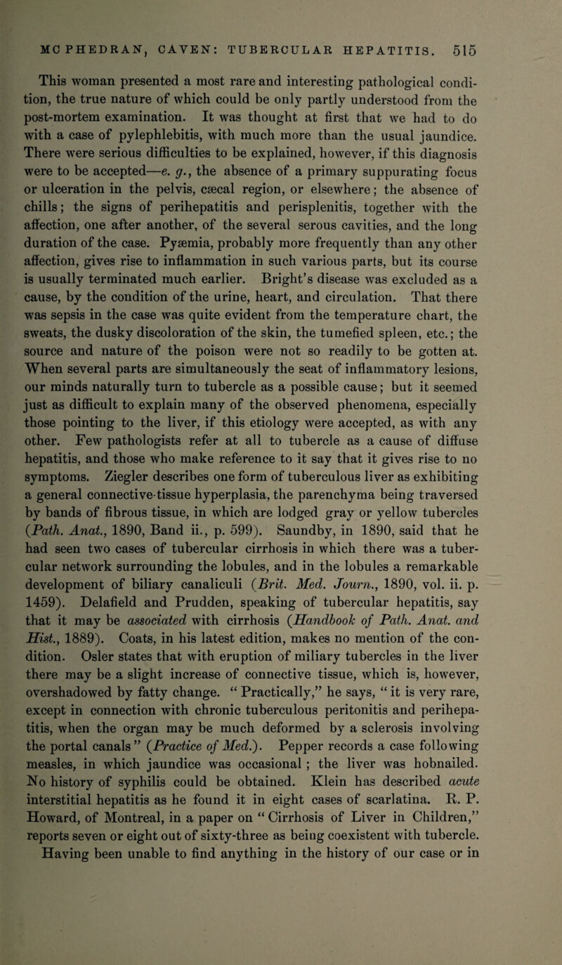 This woman presented a most rare and interesting pathological condi¬ tion, the true nature of which could be only partly understood from the post-mortem examination. It was thought at first that we had to do with a case of pylephlebitis, with much more than the usual jaundice. There were serious difficulties to be explained, however, if this diagnosis were to be accepted—e. g., the absence of a primary suppurating focus or ulceration in the pelvis, csecal region, or elsewhere; the absence of chills; the signs of perihepatitis and perisplenitis, together with the affection, one after another, of the several serous cavities, and the long duration of the case. Pyaemia, probably more frequently than any other affection, gives rise to inflammation in such various parts, but its course is usually terminated much earlier. Bright’s disease was excluded as a cause, by the condition of the urine, heart, and circulation. That there was sepsis in the case was quite evident from the temperature chart, the sweats, the dusky discoloration of the skin, the tumefied spleen, etc.; the source and nature of the poison were not so readily to be gotten at. When several parts are simultaneously the seat of inflammatory lesions, our minds naturally turn to tubercle as a possible cause; but it seemed just as difficult to explain many of the observed phenomena, especially those pointing to the liver, if this etiology were accepted, as with any other. Few pathologists refer at all to tubercle as a cause of diffuse hepatitis, and those who make reference to it say that it gives rise to no symptoms. Ziegler describes one form of tuberculous liver as exhibiting a general connective-tissue hyperplasia, the parenchyma being traversed by bands of fibrous tissue, in which are lodged gray or yellow tubercles (Path. Anat., 1890, Band ii., p. 599). Saundby, in 1890, said that he had seen two cases of tubercular cirrhosis in which there was a tuber¬ cular network surrounding the lobules, and in the lobules a remarkable development of biliary canaliculi (Brit. Med. Journ., 1890, vol. ii. p. 1459). Delafield and Prudden, speaking of tubercular hepatitis, say that it may be associated with cirrhosis (Handbook of Path. Anat. and Hist., 1889). Coats, in his latest edition, makes no mention of the con¬ dition. Osier states that with eruption of miliary tubercles in the liver there may be a slight increase of connective tissue, which is, however, overshadowed by fatty change. “ Practically,” he says, “ it is very rare, except in connection with chronic tuberculous peritonitis and perihepa¬ titis, when the organ may be much deformed by a sclerosis involving the portal canals” (Practice of Med.). Pepper records a case following measles, in which jaundice was occasional ; the liver was hobnailed. No history of syphilis could be obtained. Klein has described acute interstitial hepatitis as he found it in eight cases of scarlatina. R. P. Howard, of Montreal, in a paper on “ Cirrhosis of Liver in Children,” reports seven or eight out of sixty-three as beiug coexistent with tubercle. Having been unable to find anything in the history of our case or in