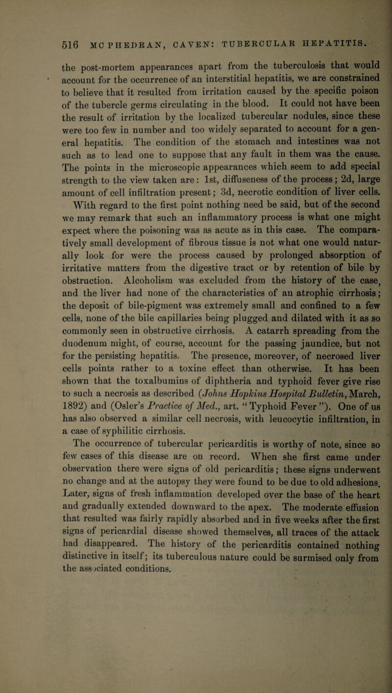 the post-mortem appearances apart from the tuberculosis that would account for the occurrence of an interstitial hepatitis, we are constrained to believe that it resulted from irritation caused by the specific poison of the tubercle germs circulating in the blood. It could not have been the result of irritation by the localized tubercular nodules, since these were too few in number and too widely separated to account for a gen¬ eral hepatitis. The condition of the stomach and intestines was not such as to lead one to suppose that any fault in them was the cause. The points in the microscopic appearances which seem to add special strength to the view taken are: 1st, diffuseness of the process ; 2d, large amount of cell infiltration present; 3d, necrotic condition of liver cells. With regard to the first point nothing need be said, but of the second we may remark that such an inflammatory process is what one might expect where the poisoning was as acute as in this case. The compara¬ tively small development of fibrous tissue is not what one would natur¬ ally look for were the process caused by prolonged absorption of irritative matters from the digestive tract or by retention of bile by obstruction. Alcoholism was excluded from the history of the case, and the liver had none of the characteristics of an atrophic cirrhosis; the deposit of bile-pigment was extremely small and confined to a few cells, none of the bile capillaries being plugged and dilated with it as so commonly seen in obstructive cirrhosis. A catarrh spreading from the duodenum might, of course, account for the passing jaundice, but not for the persisting hepatitis. The presence, moreover, of necrosed liver cells points rather to a toxine effect than otherwise. It has been shown that the toxalbumins of diphtheria and typhoid fever give rise to such a necrosis as described (Johns Hopkins Hospital Bulletin, March, 1892) and (Osier’s Practice of Med., art. “ Typhoid Fever ”). One of us has also observed a similar cell necrosis, with leucocytic infiltration, in a case of syphilitic cirrhosis. The occurrence of tubercular pericarditis is worthy of note, since so few cases of this disease are on record. When she first came under observation there were signs of old pericarditis; these signs underwent no change and at the autopsy they were found to be due to old adhesions. Later, signs of fresh inflammation developed over the base of the heart and gradually extended downward to the apex. The moderate effusion that resulted was fairly rapidly absorbed and in five weeks after the first signs of pericardial disease showed themselves, all traces of the attack had disappeared. The history of the pericarditis contained nothing distinctive in itself; its tuberculous nature could be surmised only from the associated conditions.