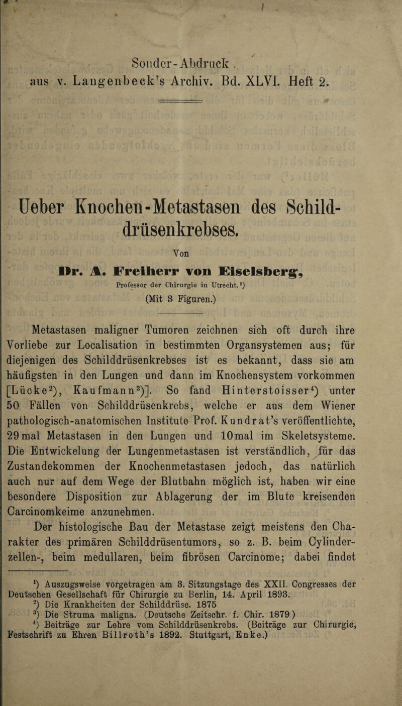 Sonclcr-Abdruck . aus v. Langenbeck’s Archiv. Bd. XLVI. Heft 2. Ueber Knochen-Metastasen des Schild- Von ■Er. %. Freiherr von Eiselsber^, Professor der Chirurgie in Utrecht. •) (Mit 3 Figuren.) Metastasen maligner Tumoren zeichnen sich oft durch ihre Vorliebe zur Localisation in bestimmten Organsystemen aus; für diejenigen des Schilddrüsenkrebses ist es bekannt, dass sie am häufigsten in den Lungen und dann im Knochensystem Vorkommen [Lücke* 2), Kaufmann3)]. So fand Hinterstoisser4) unter 50 Fällen von Schilddrüsenkrebs, welche er aus dem Wiener pathologisch-anatomischen Institute Prof. Kundrat’s veröffentlichte, 29 mal Metastasen in den Lungen und 10mal im Skeletsysteme. Die Entwickelung der Lungenmetastasen ist verständlich, für das Zustandekommen der Knochenmetastasen jedoch, das natürlich auch nur auf dem Wege der Blutbahn möglich ist, haben wir eine besondere Disposition zur Ablagerung der im Blute kreisenden Carcinomkeime anzunehmen. Der histologische Bau der Metastase zeigt meistens den Cha¬ rakter des primären Schilddrüsentumors, so z. B. beim Cylinder- zellen-, beim medullären, beim fibrösen Carcinome; dabei findet 9 Auszugsweise vorgetragen am 8. Sitzungstage des XXII. Congresses der Deutschen Gesellschaft für Chirurgie zu Berlin, 14. April 1893. 2) Die Krankheiten der Schilddrüse. 1875 3) Die Struma maligna. (Deutsche Zeitschr. f. Chir. 1879) 4) Beiträge zur Lehre vom Schilddrüsenkrebs. (Beiträge zur Chirurgie, Festschrift zu Ehren Billroth’s 1892. Stuttgart, Enke.)