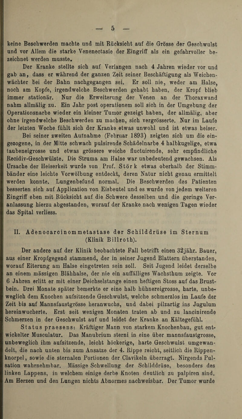 keine Beschwerden machte und mit Rücksicht auf die Grösse der Geschwulst und vor Allem die starke Venenectasie der Eingriff als ein gefahrvoller be¬ zeichnet werden musste. Der Kranke stellte sich auf Verlangen nach 4 Jahren wieder vor und gab an, dass er während der ganzen Zeit seiner Beschäftigung als Weichen¬ wächter bei der Bahn nachgegangen sei. Er soll nie, weder am Halse, noch am Kopfe, irgendwelche Beschwerden gehabt haben, der Kropf blieb immer stationär. Nur die Erweiterung der Venen an der Thoraxwand nahm allmälig zu. Ein Jahr post operationem soll sich in der Umgebung der Operationsnarbe wieder ein kleiner Tumor gezeigt haben, der allmälig, aber ohne irgendwelche Beschwerden zu machen, sich vergrösserte. Nur im Laufe der letzten Woche fühlt sich der Kranke etwas unwohl und ist etwas heiser. Bei seiner zweiten Aufnahme (Februar 1893) zeigten sich um die ein- gezogene, in der Mitte schwach pulsirende Schädelnarbe 4 halbkugelige, etwa taubeneigrosse und etwas grössere weiche fluctuirende, sehr empfindliche Recidiv-Geschwülste. Die Struma am Halse war unbedeutend gewachsen. Als Ursache der Heiserkeit wurde von Prof. Störk etwas oberhalb der Stimm¬ bänder eine leichte Vorwölbung entdeckt, deren Natur nicht genau ermittelt werden konnte. Lungenbefund normal. Die Beschwerden des Patienten besserten sich auf Application von Eisbeutel und es wurde von jedem weiteren Eingriff eben mit Rücksicht auf die Schwere desselben und die geringe Ver¬ anlassung hierzu abgestanden, worauf der Kranke nach wenigen Tagen wieder das Spital verliess. II. Adenocarcinommetastase der Schilddrüse im Sternum (Klinik Billroth). Der andere auf der Klinik beobachtete Fall betrifft einen 32jähr. Bauer, aus einer Kropfgegend stammend, der in seiner Jugend Blattern überstanden, worauf Eiterung am Halse eingetreten sein soll. Seit Jugend leidet derselbe an einem mässigen Blähhalse, der nie ein auffälliges Wachsthum zeigte. Vor 6 Jahren erlitt er mit einer Deichselstange einen heftigen Stoss auf das Brust¬ bein. Drei Monate später bemerkte er eine halb hühnereigrosse, harte, unbe¬ weglich dem Knochen aufsitzende Geschwulst, welche schmerzlos im Laufe der Zeit bis auf Mannsfaustgrösse heranwuchs, und dabei pilzartig ins Jugulum hereinwucherte. Erst seit wenigen Monaten traten ab und zu lancinirende Schmerzen in der Geschwulst auf und leidet der Kranke an Kältegefühl. Status praesens: Kräftiger Mann von starkem Knochenbau, gut ent¬ wickelter Musculatur. Das Manubrium sterni in eine über mannsfaustgrosse, unbeweglich ihm aufsitzende, leicht höckerige, harte Geschwulst umgewan¬ delt, die nach unten bis zum Ansätze der 4. Rippe reicht, seitlich die Rippen¬ knorpel, sowie die sternalen Portionen der Clavikeln überragt. Nirgends Pul¬ sation wahrnehmbar. Mässige Schwellung der Schilddrüse, besonders des linken Lappens, in welchem einige derbe Knoten deutlich zu palpiren sind. Am Herzen und den Lungen nichts Abnormes nachweisbar. Der Tumor wurde