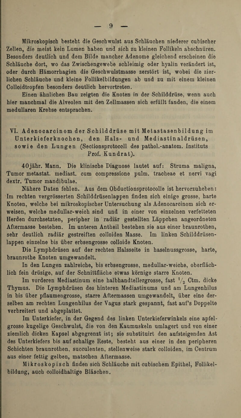 Mikroskopisch besteht die Geschwulst aus Schläuchen niederer cubischer Zellen, die meist kein Lumen haben und sich zu kleinen Follikeln abschnüren. Besonders deutlich und dem Bilde mancher Adenome gleichend erscheinen die Schläuche dort, wo das Zwischengewebe schleimig oder hyalin verändert ist, oder durch Hämorrhagien die Geschwulstmasse zerstört ist, wobei die zier¬ lichen Schläuche und kleine Follikelbildungen ab und zu mit einem kleinen Colloidtropfen besonders deutlich hervortreten. Einen ähnlichen Bau zeigten die Knoten in der Schilddrüse, wenn auch hier manchmal die Alveolen mit den Zellmassen sich erfüllt fanden, die einem medullären Krebse entsprachen. VI. Adenocarcinom der Schilddrüse mit Metastasenbildung im Unterkieferknochen, den Hals- und Mediastinaldrüsen, sowie den Lungen (Sectionsprotocoll des pathol.-anatom. Instituts Prof. Kundrat). 40jähr. Mann. Die klinische Diagnose lautet auf: Struma maligna, Tumor metastat. mediast. cum compressione pulm. tracheae et nervi vagi dextr. Tumor mandibulae. Nähere Daten fehlen. Aus dem Obductionsprotocolle ist hervorzuheben: Im rechten vergrösserten Schilddrüsenlappen finden sich einige grosse, harte Knoten, welche bei mikroskopischer Untersuchung als Adenocarcinom sich er¬ weisen, welche medullar-weich sind und in einer von einzelnen verfetteten Herden durchsetzten, peripher in radiär gestellten Läppchen angeordneten Aftermasse bestehen. Im unteren Antheil bestehen sie aus einer braunrothen, sehr deutlich radiär gestreiften colloiden Masse. Im linken Schilddrüsen¬ lappen einzelne bis über erbsengrosse colloide Knoten. Die Lymphdrüsen auf der rechten Halsseite in haselnussgrosse, harte, braunrothe Knoten umgewandelt. In den Lungen zahlreiche, bis erbsengrosse, medullar-weiche, oberfläch¬ lich fein drüsige, auf der Schnittfläche etwas körnige starre Knoten. Im vorderen Mediastinum eine halbhandtellergrosse, fast l/2 Ctm. dicke Thymus. Die Lymphdrüsen des hinteren Mediastinums und am Lungenhilus in bis über pflaumengrosse, starre Aftermassen umgewandelt, über eine der¬ selben am rechten Lungenhilus der Vagus stark gespannt, fast auf’s Doppelte verbreitert und abgeplattet. Im Unterkiefer, in der Gegend des linken Unterkieferwinkels eine apfel¬ grosse kugelige Geschwulst, die von den Kaumuskeln umlagert und von einer ziemlich dicken Kapsel abgegrenzt ist; sie substituirt den aufsteigenden Ast des Unterkiefers bis auf schalige Reste, besteht aus einer in den peripheren Schichten braunrothen, succulenten, stellenweise stark colloiden, im Centrum aus einer fettig gelben, matschen Aftermasse. Mikroskopisch finden sich Schläuche mit cubischem Epithel, Follikel¬ bildung, auch colloidhaltige Bläschen.