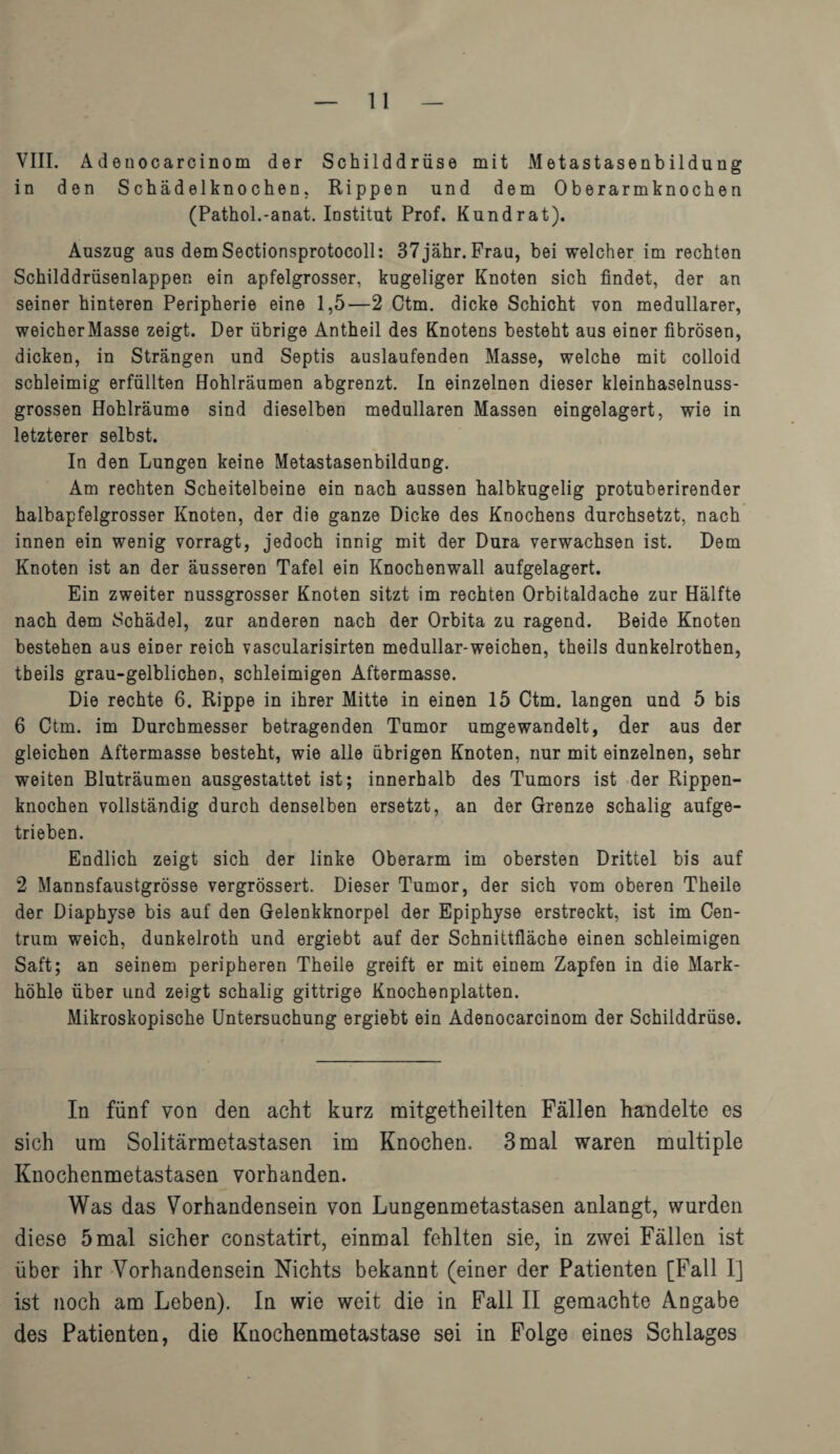 VIII. Adetiocarcinom der Schilddrüse mit Metastasenbildung in den Schädelknochen. Rippen und dem Oberarmknochen (Pathol.-anat. Institut Prof. Kund rat). Auszug aus demSectionsprotocoll: 37jähr. Frau, bei welcher im rechten Schilddrüsenlappen ein apfelgrosser, kugeliger Knoten sich findet, der an seiner hinteren Peripherie eine 1,5—2 Ctm. dicke Schicht von medullärer, weicherMasse zeigt. Der übrige Antheil des Knotens besteht aus einer fibrösen, dicken, in Strängen und Septis auslaufenden Masse, welche mit colloid schleimig erfüllten Hohlräumen abgrenzt. In einzelnen dieser kleinhaselnuss¬ grossen Hohlräume sind dieselben medullären Massen eingelagert, wie in letzterer selbst. In den Lungen keine Metastasenbildung. Am rechten Scheitelbeine ein nach aussen halbkugelig protuberirender halbapfelgrosser Knoten, der die ganze Dicke des Knochens durchsetzt, nach innen ein wenig vorragt, jedoch innig mit der Dura verwachsen ist. Dem Knoten ist an der äusseren Tafel ein Knochenwall aufgelagert. Ein zweiter nussgrosser Knoten sitzt im rechten Orbitaldache zur Hälfte nach dem Schädel, zur anderen nach der Orbita zu ragend. Beide Knoten bestehen aus einer reich vascularisirten medullar-weichen, theils dunkelrothen, tbeils grau-gelblichen, schleimigen Aftermasse. Die rechte 6. Rippe in ihrer Mitte in einen 15 Ctm. langen und 5 bis 6 Ctm. im Durchmesser betragenden Tumor umgewandelt, der aus der gleichen Aftermasse besteht, wie alle übrigen Knoten, nur mit einzelnen, sehr weiten Bluträumen ausgestattet ist; innerhalb des Tumors ist der Rippen¬ knochen vollständig durch denselben ersetzt, an der Grenze schalig aufge¬ trieben. Endlich zeigt sich der linke Oberarm im obersten Drittel bis auf 2 Mannsfaustgrösse vergrössert. Dieser Tumor, der sich vom oberen Theile der Diaphyse bis auf den Gelenkknorpel der Epiphyse erstreckt, ist im Cen¬ trum weich, dunkelroth und ergiebt auf der Schnittfläche einen schleimigen Saft; an seinem peripheren Theile greift er mit einem Zapfen in die Mark¬ höhle über und zeigt schalig gittrige Knochenplatten. Mikroskopische Untersuchung ergiebt ein Adenocarcinom der Schilddrüse. In fünf von den acht kurz raitgetheilten Fällen handelte es sich um Solitärmetastasen im Knochen. 3 mal waren multiple Knochenmetastasen vorhanden. Was das Vorhandensein von Lungenmetastasen anlangt, wurden diese 5 mal sicher constatirt, einmal fehlten sie, in zwei Fällen ist über ihr Vorhandensein Nichts bekannt (einer der Patienten [Fall I] ist noch am Leben). In wie weit die in Fall II gemachte Angabe des Patienten, die Knochenmetastase sei in Folge eines Schlages