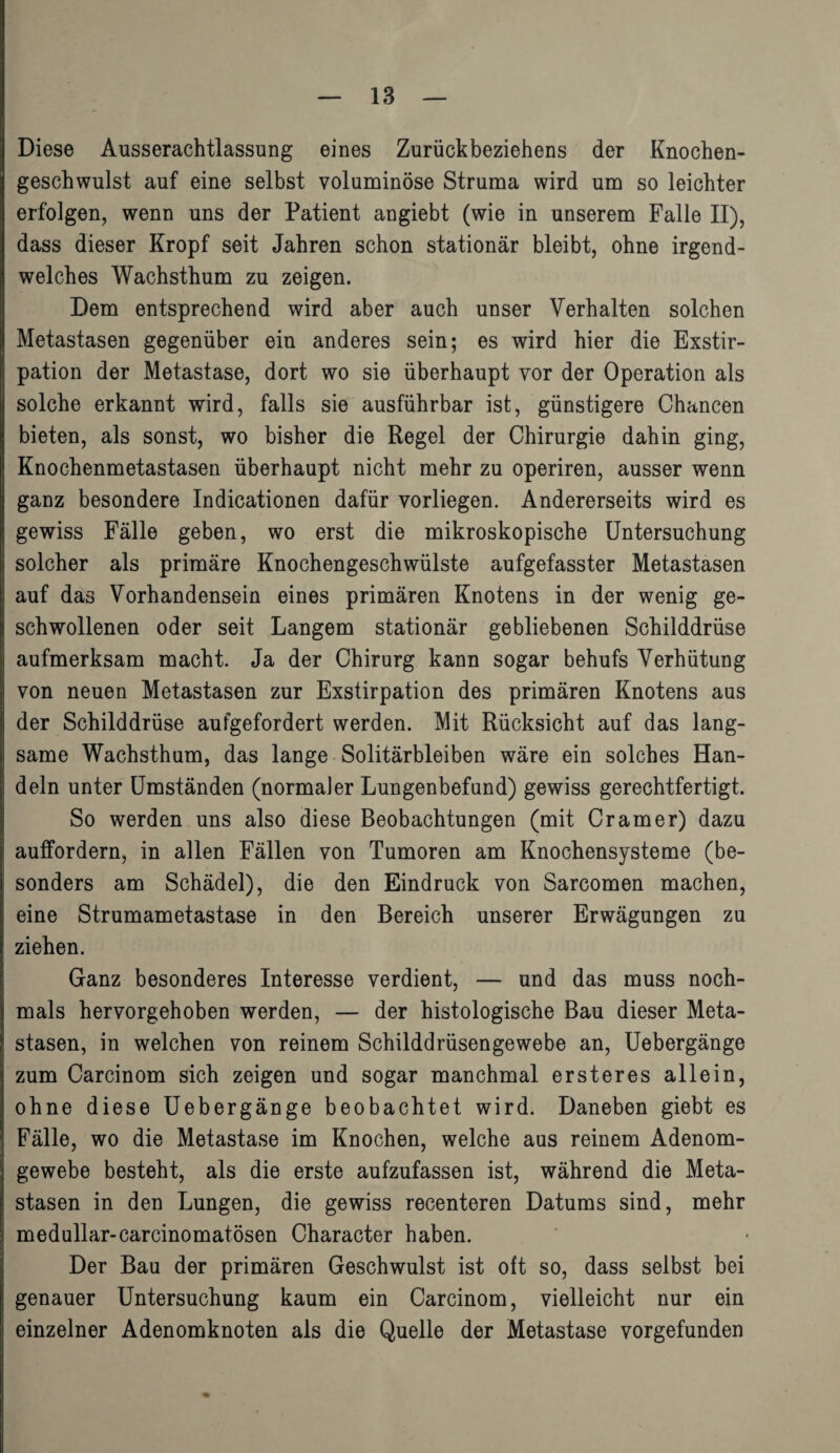 | Diese Ausserachtlassung eines Zurückbeziehens der Knochen¬ geschwulst auf eine selbst voluminöse Struma wird um so leichter erfolgen, wenn uns der Patient angiebt (wie in unserem Falle II), dass dieser Kropf seit Jahren schon stationär bleibt, ohne irgend¬ welches Wachsthum zu zeigen. Dem entsprechend wird aber auch unser Verhalten solchen | Metastasen gegenüber ein anderes sein; es wird hier die Exstir- 1 pation der Metastase, dort wo sie überhaupt vor der Operation als solche erkannt wird, falls sie ausführbar ist, günstigere Chancen bieten, als sonst, wo bisher die Regel der Chirurgie dahin ging, Knochenmetastasen überhaupt nicht mehr zu operiren, ausser wenn ganz besondere Indicationen dafür vorliegen. Andererseits wird es I gewiss Fälle geben, wo erst die mikroskopische Untersuchung | solcher als primäre Knochengeschwülste aufgefasster Metastasen I auf das Vorhandensein eines primären Knotens in der wenig ge- ! schwollenen oder seit Langem stationär gebliebenen Schilddrüse aufmerksam macht. Ja der Chirurg kann sogar behufs Verhütung i von neuen Metastasen zur Exstirpation des primären Knotens aus der Schilddrüse aufgefordert werden. Mit Rücksicht auf das lang- ! same Wachsthum, das lange Solitärbleiben wäre ein solches Han- j dein unter Umständen (normaler Lungenbefund) gewiss gerechtfertigt. So werden uns also diese Beobachtungen (mit Cramer) dazu auffordern, in allen Fällen von Tumoren am Knochensysteme (be¬ sonders am Schädel), die den Eindruck von Sarcomen machen, eine Strumametastase in den Bereich unserer Erwägungen zu ziehen. Ganz besonderes Interesse verdient, — und das muss noch- I mals hervorgehoben werden, — der histologische Bau dieser Meta¬ ll stasen, in welchen von reinem Schilddrüsengewebe an, Uebergänge j zum Carcinom sich zeigen und sogar manchmal ersteres allein, |j ohne diese Uebergänge beobachtet wird. Daneben giebt es Fälle, wo die Metastase im Knochen, welche aus reinem Adenom¬ gewebe besteht, als die erste aufzufassen ist, während die Meta¬ stasen in den Lungen, die gewiss recenteren Datums sind, mehr medullär-carcinomatösen Character haben. Der Bau der primären Geschwulst ist oft so, dass selbst bei genauer Untersuchung kaum ein Carcinom, vielleicht nur ein einzelner Adenomknoten als die Quelle der Metastase vorgefunden