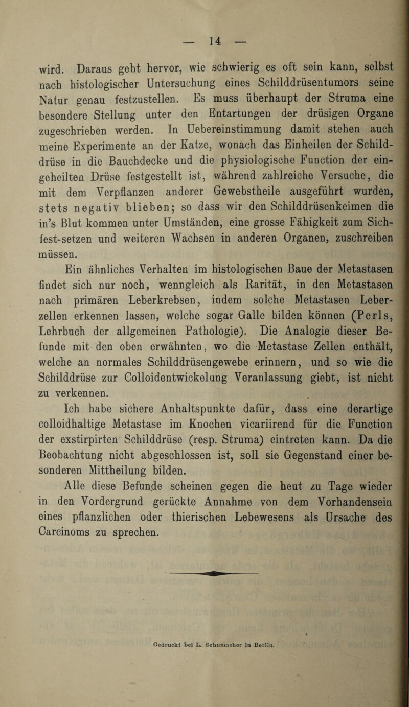wird. Daraus geht hervor, wie schwierig es oft sein kann, selbst nach histologischer Untersuchung eines Schilddrüsentumors seine Natur genau festzustellen. Es muss überhaupt der Struma eine besondere Stellung unter den Entartungen der drüsigen Organe zugeschrieben werden. In Uebereinstimmung damit stehen auch meine Experimente an der Katze, wonach das Einheilen der Schild¬ drüse in die Bauchdecke und die physiologische Function der ein- geheilten Drüse festgestellt ist, während zahlreiche Versuche, die mit dem Verpflanzen anderer Gewebstheile ausgeführt wurden, stets negativ blieben; so dass wir den Schilddrüsenkeimen die in’s Blut kommen unter Umständen, eine grosse Fähigkeit zum Sich- fest-setzen und weiteren Wachsen in anderen Organen, zuschreiben müssen. Ein ähnliches Verhalten im histologischen Baue der Metastasen findet sich nur noch, wenngleich als Rarität, in den Metastasen nach primären Leberkrebsen, indem solche Metastasen Leber¬ zellen erkennen lassen, welche sogar Galle bilden können (Perls, Lehrbuch der allgemeinen Pathologie). Die Analogie dieser Be¬ funde mit den oben erwähnten, wo die Metastase Zellen enthält, welche an normales Schilddrüsengewebe erinnern, und so wie die Schilddrüse zur Colloidentwickelung Veranlassung giebt, ist nicht zu verkennen. Ich habe sichere Anhaltspunkte dafür, dass eine derartige colloidhaltige Metastase im Knochen vicariirend für die Function der exstirpirten Schilddrüse (resp. Struma) eintreten kann. Da die Beobachtung nicht abgeschlossen ist, soll sie Gegenstand einer be¬ sonderen Mittheilung bilden. Alle diese Befunde scheinen gegen die heut zu Tage wieder in den Vordergrund gerückte Annahme von dem Vorhandensein eines pflanzlichen oder thierischen Lebewesens als Ursache des Carcinoms zu sprechen. Gedruckt bei L. Schumacher in Berlin.