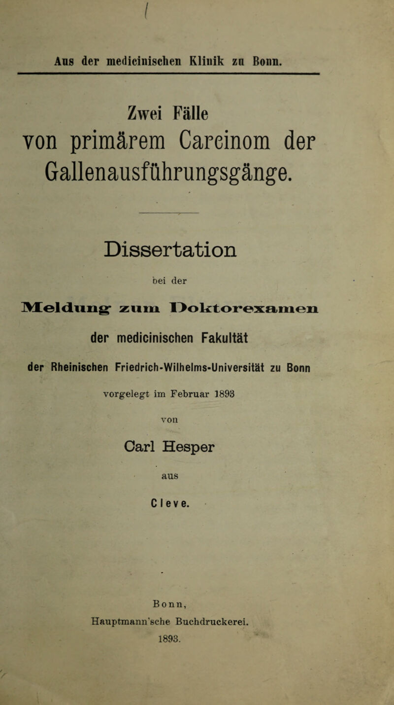Aus der medicinischen Klinik zu Bonn. Zwei Fälle von primärem Careinom der Gallenausführungsgänge. Dissertation bei der Meldung zum Doktorexamen der medicinischen Fakultät der Rheinischen Friedrich-Wilhelms-Universität zu Bonn vorgelegt im Februar 3893 von Carl Hesper aus Cleve. Bonn, Hauptmann’sehe Buchdruckerei. 1893.