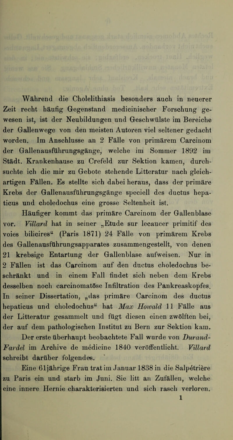 Während die Cholelithiasis besonders auch in neuerer Zeit recht häufig Gegenstand medicinischer Forschung ge¬ wesen ist, ist der Neubildungen und Geschwülste im Bereiche der Gallenwege von den meisten Autoren viel seltener gedacht worden. Im Anschlüsse an 2 Fälle von primärem Carcinom der Gallenausführungsgänge, welche im Sommer 1892 im Städt. Krankenhause zu Crefeld zur Sektion kamen, durch¬ suchte ich die mir zu Gebote stehende Litteratur nach gleich¬ artigen Fällen. Es stellte sich dabei heraus, dass der primäre Krebs der Gallenausführungsgänge speciell des ductus hepa- ticus und choledochus eine grosse Seltenheit ist. Häufiger kommt das primäre Carcinom der Gallenblase vor. Villard hat in seiner „Etüde sur lecaucer primitif des voies bilicires“ (Paris 1871) 24 Fälle von primärem Krebs des Gallenausführungsapparates zusammengestellt, von denen 21 krebsige Entartung der Gallenblase aufweisen. Nur in 2 Fällen ist das Carcinom auf den ductus choledochus be¬ schränkt und in einem Fall findet sich neben dem Krebs desselben noch carcinomatöse Infiltration des Pankreaskopfes, ln seiner Dissertation, „das primäre Carcinom des ductus hepaticus und choledochus“ hat Max Howald 11 Fälle aus der Litteratur gesammelt und fügt diesen einen zwölften bei, der auf dem pathologischen Institut zu Bern zur Sektion kam. Der erste überhaupt beobachtete Fall wurde von Durand- Fardel im Archive de medicine 1840 veröffentlicht. Villard schreibt darüber folgendes. Eine 61jährige Frau trat im Januar 1838 in die Salpetriere zu Paris ein und starb im Juni. Sie litt an Zufällen, welche eine innere Hernie charakterisierten und sich rasch verloren. 1