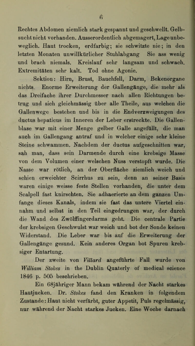 Rechtes Abdomen ziemlich stark gespannt und geschwellt. Gelb- suchtnicht vorhanden. Ausserordentlich abgemagert, Lage unbe¬ weglich. Haut trocken, erdfarbig; sie schwitzte nie; in den letzten Monaten unwillkürlicher Stuhlabgang Sie ass wenig und brach niemals. Kreislauf sehr langsam und schwach. Extremitäten sehr kalt. Tod ohne Agonie. Sektion: Hirn, Brust, Bauchfell, Darm, Bekenorgane nichts. Enorme Erweiterung der Gallengänge, die mehr als das Dreifache ihrer Durchmesser nach allen Richtungen be¬ trug und sich gleichmässig über alle Theile, aus welchen die Gallenwege bestehen und bis in die Endverzweigungen des ductus hepaticus im Inneren der Leber erstreckte. Die Gallen¬ blase war mit einer Menge gelber Galle angefüllt, die man auch im Gallengang antraf und in welcher einige sehr kleine Steine schwammen. Nachdem der ductus aufgeschnitten war, sah man, dass sein Darmende durch eine krebsige Masse von dem Volumen einer welschen Nuss verstopft wurde. Die Nasse war rötlich, an der Oberfläche ziemlich weich und schien erweichter Scirrhus zu sein, denn an seiner Basis waren einige weisse feste Stellen vorhanden, die unter dem Scalpell fast knirschten. Sie adhaerierte an dem ganzen Um¬ fange dieses Kanals, indem sie fast das untere Viertel ein¬ nahm und selbst in den Teil eingedrungen war, der durch die Wand des Zwölffingerdarms geht. Die centrale Partie der krebsigen Geschwulst war weich und bot der Sonde keinen Widerstand. Die Leber war bis auf die Erweiterung der Gallengänge gesund. Kein anderes Organ bot Spuren kreb- siger Entartung. Der zweite von Villard angeführte Fall wurde von William Stokes in the Dublin Quaterly of medical Science 1846 p. 505 beschrieben. Ein 68jähriger Mann bekam während der Nacht starkes Hautjucken. Dr. Stokes fand den Kranken in folgendem Zustande: Haut nicht verfärbt, guter Appetit, Puls regelmässig, nur während der Nacht starkes Jucken. Eine Woche darnach